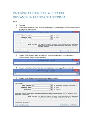 PASOS PARA ENCONTRAR LA LETRA QUE
BUSCAMOS EN LA CELDA SELECCIONADA
Pasos
1. Formula
2. Seleccionarencontrarynosmuestraestaimagenenestaimagenseleccionamosel que
dice TEXTO_BUSCANDO
3. Una vez seleccionado textobuscado nosmuestraestaimagenenestaimagen
seleccionamos laceldaque queremos
4. Una vez seleccionado laceldanosmuestrade estamaneray pulsamosguardar
5. Una vez seleccionadoguardarnosmuestraestaimagen
 