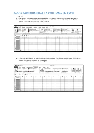 PASOS PAR ENUMERAR LA COLUMNA EN EXCEL
PASOS
1. Para que la columnase enumere de formasecuencialdebemospresionarctrl ybajar
con el mouse y nosmuestraestaventana
2. si no realizamosconctrl nosmuestrala numeraciónsolounsolo númeronomuestraen
formasecuencial veamosen laimagen
 