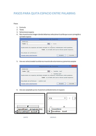 PASOS PARA QUITA ESPACIO ENTRE PALABRAS
Pasos
1. Formula
2. Texto
3. Seleccionarespacio
4. Nosmuestraestaimagen donde debemosseleccionarlaceldaque vasercorregidoo
quitadoespacio
5. Una vez seleccionadolaceldanosmuestrade estamaneray ponemosaceptar
6. Una vez aceptadoyanos muestrala celdade textosinespacio
1ANTES 2DESPUES
 