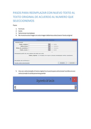 PASOS PARA REEMPLAZAR CON NUEVO TEXTO AL
TEXTO ORIGINALDE ACUERDO AL NUMERO QUE
SELECCIONEMOS
Pasos
1. Formula
2. texto
3. Seleccionarreemplazar
4. No muestraestaimagenenestaimagendebemosseleccionarel textooriginal
5. Una vez seleccionado el textooriginal nomuestrapara seleccionarlaceldaunavez
seleccionado laceldaponemos guardar
 