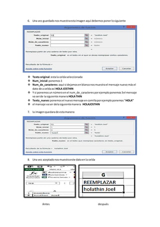 6. Una vez guardadonosmuestraestaimagen aquí debemosponerlosiguiente
 Texto original:estala celdaseleccionada
 Num_inicial:ponemos 1
 Num_de_caracteres: aquí si dejamosenblanconosmuestrael mensaje nuevo másel
dato de a celdaasí HOLA JOSTHIN
 Y si ponemosun númeroenel num_de_caracteresporejemploponemos3el mensaje
va serde lasiguiente manera HOLATHIN
 Texto_nuevo:ponemosel nuevomensaje encomillaporejemploponemos“HOLA”
 el mansaje vaser delasiguientemanera HOLAJOSTHIN
7. la imagenquedarade estamanera
8. Una vez aceptadonosmuestraeste datoenla celda
Antes después
 