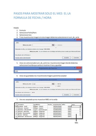 PASOS PARA MOSTRAR SOLO EL MES EL LA
FORMULA DE FECHA / HORA
PASOS
1. Formula
2. Seleccionarfecha/hora
3. Seleccionarmes
4. Y nos muestraestaimagenenestaimagendebemosseleccionarennum_de_serie
5. Unas ves seleccionado num_de_serie nos muestraestaimagendonde debemos
seleccionarlaceldaque vamosa mostrarel mes y guardar
6. Unas vesguardadasnos muestraestaimagenyponemosaceptar
7. Una vez aceptadoyanos muestrael MES enla celda
MES
 