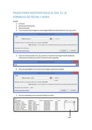 PASOS PARA MOSTRAR SOLO EL DIA EL LA
FORMULA DE FECHA / HORA
PASOS
1. Formula
2. Seleccionarfecha/hora
3. Seleccionardía
4. Y nos muestraestaimagenenestaimagendebemosseleccionarennum_de_serie
5. Unas ves seleccionado num_de_serie nos muestraestaimagendonde debemos
seleccionarlaceldaque vamosa mostrarel año y guardar
6. Unas vesguardadasnos muestraestaimagen yponemosaceptar
7. Una vesaceptadoya nos muestael DIA enla celda
DIA
 