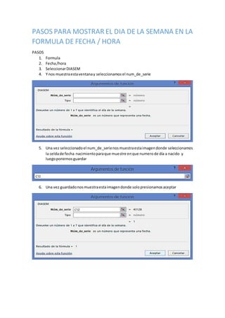 PASOS PARA MOSTRAR EL DIA DE LA SEMANA EN LA
FORMULA DE FECHA / HORA
PASOS
1. Formula
2. Fecha/hora
3. SeleccionarDIASEM
4. Y nos muestraestaventanay seleccionamos el num_de_serie
5. Una vez seleccionadoel num_de_serienosmuestraestaimagendonde seleccionamos
la celdade fecha nacimientoparaque muestre enque numerode día a nacido y
luegoponemos guardar
6. Una vez guardadonosmuestraestaimagendonde solopresionamosaceptar
 