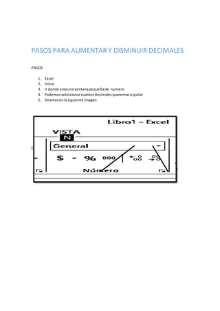 PASOS PARA AUMENTAR Y DISMINUIR DECIMALES
PASOS
1. Excel
2. Inicio
3. Ir donde estauna ventanapequeñade numero
4. Podemosseleccionarcuantosdecimalesqueremosoquitar
5. Veamosenlasiguiente imagen
Este de aumentodecimal
Este de aumentodecimal este esde disminuirdecimal
 