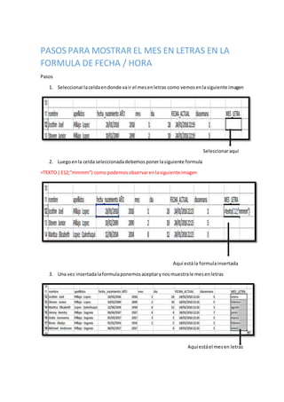 PASOS PARA MOSTRAR EL MES EN LETRAS EN LA
FORMULA DE FECHA / HORA
Pasos
1. Seleccionarlaceldaendonde vair el mesenletras como vemosenlasiguiente imagen
Seleccionaraquí
2. Luegoenla celdaseleccionadadebemosponerlasiguiente formula
=TEXTO ( E12;”mmmm”) como podemosobservarenlasiguienteimagen
Aquí estála formulainsertada
3. Una vez insertadalaformulaponemosaceptarynosmuestrale mesenletras
Aquí estáel mesen letras
 