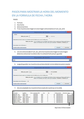 PASOS PARA MOSTRAR LA HORA DEL MOMENTO
EN LA FORMULA DE FECHA / HORA
PASOS
1. Formula
2. Hora fecha
3. Seleccionarhora
4. Y nos muestraestaimagenenestaimagen seleccionamos el num_de_serie
5. una vezseleccionado el num_de_serienosmuestraestaimagenenestaimagen
debemos seleccionarlaceldaesdecirla celdade fechaactual yguardar
6. Luegode guardar nos muestraestaventana donde loúnicodebemos poneraceptar
7. Una vesaceptadonos muestralahora exacta de nuestropc enla celda
Aquí esta la hora exacta
 