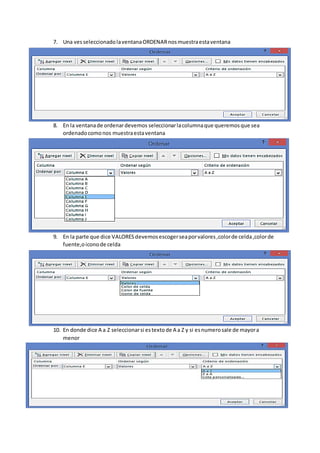 7. Una vesseleccionadolaventanaORDENARnosmuestraestaventana
8. En la ventanade ordenardevemos seleccionarlacolumnaque queremosque sea
ordenadocomonos muestraestaventana
9. En la parte que dice VALORESdevemosescogerseaporvalores,colorde celda,colorde
fuente,oiconode celda
10. En donde dice A a Z seleccionarsi estextode A a Z y si esnumerosale de mayora
menor
 