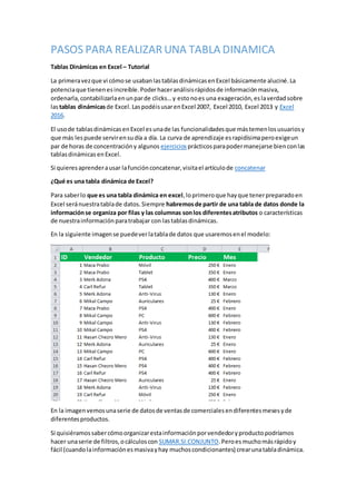 PASOS PARA REALIZAR UNA TABLA DINAMICA
Tablas Dinámicas en Excel – Tutorial
La primeravezque vi cómose usabanlastablasdinámicasenExcel básicamente aluciné.La
potenciaque tienenesincreíble.Poderhaceranálisisrápidosde informaciónmasiva,
ordenarla,contabilizarlaenunparde clicks…y estonoes una exageración,eslaverdadsobre
lastablas dinámicasde Excel.LaspodéisusarenExcel 2007, Excel 2010, Excel 2013 y Excel
2016.
El usode tablasdinámicasenExcel esunade las funcionalidadesque mástemenlosusuariosy
que más lespuede servirensudía a día. La curva de aprendizaje esrapidísimaperoexigeun
par de horas de concentracióny algunos ejercicios prácticosparapodermanejarse bienconlas
tablasdinámicas enExcel.
Si quieresaprenderausar lafunciónconcatenar,visitael artículode concatenar
¿Qué es una tabla dinámica de Excel?
Para saberlo que es una tabla dinámica en excel,loprimeroque hayque tenerpreparadoen
Excel seránuestratablade datos.Siempre habremosde partir de una tabla de datos donde la
informaciónse organiza por filas y las columnas sonlos diferentesatributos o características
de nuestrainformaciónparatrabajar con lastablasdinámicas.
En la siguiente imagense puedeverlatablade datos que usaremosenel modelo:
En la imagenvemosunaserie de datosde ventasde comercialesendiferentesmesesyde
diferentesproductos.
Si quisiéramossabercómoorganizarestainformaciónporvendedoryproductopodríamos
hacer unaserie de filtros,ocálculoscon SUMAR.SI.CONJUNTO.Peroesmuchomásrápidoy
fácil (cuandolainformaciónesmasivayhay muchoscondicionantes) crearunatabladinámica.
 