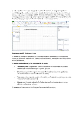 En estapestañavemosque el rango/tablaque haseleccionado.Enlasiguienteparte nos
permitiráelegirdonde situaremosnuestratabladinámica.Eneste casovamosa permitirque
cree una hojanuevay noscoloque latabla dinámicaahí.HaciendoclickenOK loque veremos
será losiguiente:unanuevahojaconel espaciocreadopara una tabladinámicagenéricaya la
derechaundisplaypara ordenarlainformaciónde nuestratabladinámica.
Organizar una tabla dinámica en excel
En la parte de laderechavemosque enel recuadrosuperiorse hanalmacenadotodoslos
títulosde columnade nuestratabla.Eligiendoel que queramospodremosarrastrarloauna de
lascajitas de abajo.
En la tabla dinámica excel,¿Qué sonlas cajitas de abajo?
 Filtrosde reporte:nos permitiráfiltrarlatablaenteraseleccionandounoovarios
elementosde lalistadel filtroque hayamosaplicado.
 Columnas:nos permitiráorganizarnuestrainformaciónporcolumnas(podremos
seleccionarunoovarioselementosde lacolección)
 Filas:nos permite organizarnuestrainformaciónporfilas(podremosseleccionarunoo
varioselementosde lacolección)
 Valores:seránlosvaloresde cálculo.Podremosvisualizarlosvalorescomosuma,
máximo,media,contarvalores…
En la siguiente imagenvemoslosfiltrosque hemosaplicadonosotros:
 