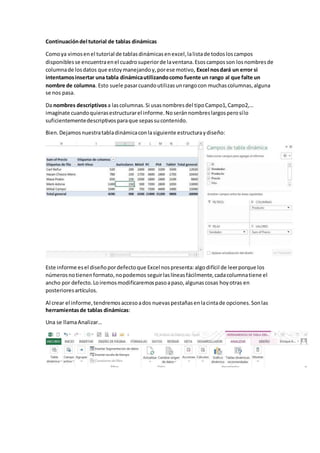 Continuacióndel tutorial de tablas dinámicas
Comoya vimosenel tutorial de tablasdinámicasenexcel,lalistade todosloscampos
disponiblesse encuentraenel cuadrosuperiorde laventana.Esoscamposson losnombresde
columnade losdatos que estoymanejandoy,porese motivo, Excel nosdará un error si
intentamosinsertar una tabla dinámicautilizandocomo fuente un rango al que falte un
nombre de columna. Esto suele pasarcuandoutilizasunrangocon muchascolumnas,alguna
se nos pasa.
Da nombres descriptivos a lascolumnas.Si usasnombresdel tipoCampo1,Campo2,…
imagínate cuandoquierasestructurarel informe.Noseránnombreslargosperosílo
suficientementedescriptivosparaque sepassucontenido.
Bien.Dejamosnuestratabladinámicaconlasiguiente estructuraydiseño:
Este informe esel diseñopordefectoque Excel nospresenta:algodifícil de leerporque los
númerosnotienenformato,nopodemos seguirlaslíneasfácilmente,cadacolumnatiene el
ancho por defecto.Loiremosmodificaremospasoapaso,algunascosas hoyotras en
posterioresartículos.
Al crear el informe,tendremosaccesoados nuevaspestañasenlacintade opciones.Sonlas
herramientasde tablas dinámicas:
Una se llamaAnalizar…
 
