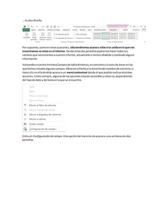 … la otra Diseño
Por supuesto,comoenotrasocasiones, sólotendremosaccesoa ellassi la celdaen la que nos
encontramos se sitúa en el informe.Desde estasdospestañaspodremoshacertodoslos
cambiosque necesitemosanuestroinforme,actualizarlosi hemosañadidoocambiadoalguna
información.
VolviendoanuestraVentanaCamposde tabladinámica,enconcretoa lazona de áreas enlas
que hemossituadoalgunoscampos.Observalaflechaala derechadel nombre de columna,si
hacesclic enellatendrásaccesoa un menúcontextual desde el que podrásrealizardistintas
acciones.Comosiempre,algunasde lasopcionesestaránaccesiblesyotrasno,dependiendo
del tipode dato y del áreaen laque se encuentre.
Entra en Configuración decampo.Estaopcióndel menúte daaccesoa una ventanacondos
pestañas.
 