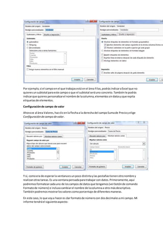 Por ejemplo,si el campoenel que trabajasestá enel área Filas,podrásindicaraExcel que no
quieresunsubtotal paraeste campoo que el subtotal seráuno concreto.Tambiénle podrás
indicarque quierespersonalizarel nombre de lacolumna,elementossindatosyque repita
etiquetasde elementos.
Configuraciónde campo de valor
Ahorave al área Valores,hazclicenla flechaa la derecha del campoSumade Precioyelige
Configuración decampo devalor.
Y sí, comoera de esperarla ventanaesunpoco distintaylas pestañastienenotronombre y
realizanotrastareas.Es una ventanapensadaparatrabajar con datos.Primeramente,aquí
podremosformatearcadauno de loscampos de datosque tengamos(verbotónde comando
Formatode número) e inclusocambiarel nombre de lacolumnaa otro másdescriptivo.
Tambiénpodremosmostrarlosvalorescomoporcentaje de diferentesmaneras.
En este caso, lo que voya haceres dar formatode númerocon dosdecimalesami campo.Mi
informe tendráel siguienteaspecto:
 