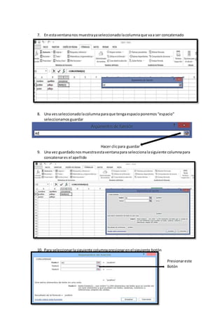 7. En estaventananos muestrayaseleccionadolacolumnaque vaa ser concatenado
8. Una vesseleccionadolacolumna paraque tengaespacioponemos“espacio”
seleccionamosguardar
Hacer clicpara guardar
9. Una vez guardadonosmuestraestaventanapara seleccionalasiguiente columnapara
concatenares el apellido
10. Para seleccionarlasiguiente columnapresionarenel siguiente botón
Presionareste
Botón
 