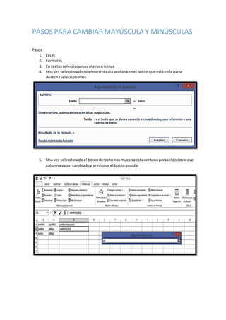 PASOS PARA CAMBIAR MAYÚSCULA Y MINÚSCULAS
Pasos
1. Excel
2. Formulas
3. En textosseleccionamosmayusominus
4. Una vez seleccionadonosmuestraestaventanaenel botónque estáenlaparte
derechaseleccionamos
5. Una vez seleccionadoel botónderechonosmuestraestaventana paraseleccionarque
columnava sercambiadoy presionarel botónguardar
 