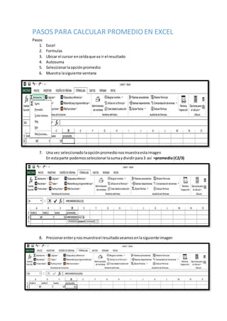 PASOS PARA CALCULAR PROMEDIO EN EXCEL
Pasos
1. Excel
2. Formulas
3. Ubicar el cursor enceldaque va ir el resultado
4. Autosuma
5. Seleccionarlaopciónpromedio
6. Muestra lasiguiente ventana
7. Una vez seleccionadolaopciónpromedionosmuestraestaimagen
En estaparte podemosseleccionarlasumaydividirpara3 así =promedio(C2/3)
8. Presionarenterynosmuestrael resultadoveamosenlasiguiente imagen
 
