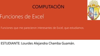 Funciones de Excel
Funciones que me parecieron interesantes de Excel, que estudiamos.
ESTUDIANTE: Lourdes Alejandra Chamba Guamán.
COMPUTACIÒN
 