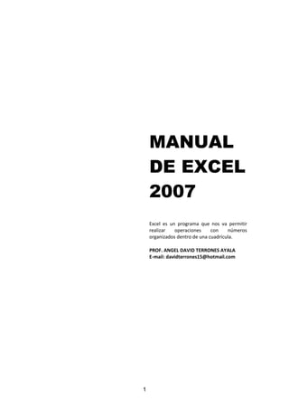 1
MANUAL
DE EXCEL
2007
Excel es un programa que nos va permitir
realizar operaciones con números
organizados dentro de una cuadrícula.
PROF. ANGEL DAVID TERRONES AYALA
E-mail: davidterrones15@hotmail.com
 