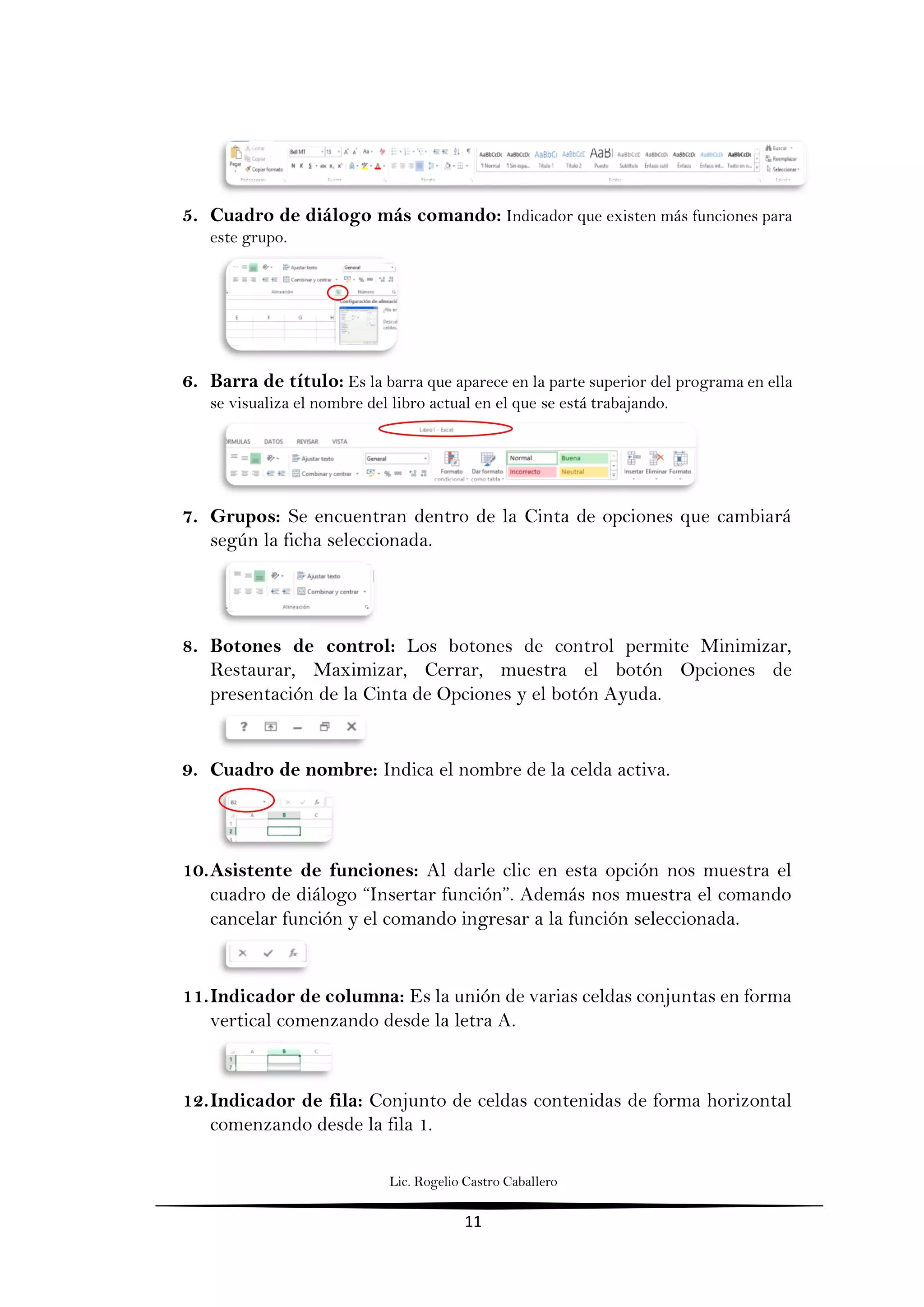 Lic. Rogelio Castro Caballero
11
5. Cuadro de diálogo más comando: Indicador que existen más funciones para
este grupo.
6. Barra de título: Es la barra que aparece en la parte superior del programa en ella
se visualiza el nombre del libro actual en el que se está trabajando.
7. Grupos: Se encuentran dentro de la Cinta de opciones que cambiará
según la ficha seleccionada.
8. Botones de control: Los botones de control permite Minimizar,
Restaurar, Maximizar, Cerrar, muestra el botón Opciones de
presentación de la Cinta de Opciones y el botón Ayuda.
9. Cuadro de nombre: Indica el nombre de la celda activa.
10.Asistente de funciones: Al darle clic en esta opción nos muestra el
cuadro de diálogo “Insertar función”. Además nos muestra el comando
cancelar función y el comando ingresar a la función seleccionada.
11.Indicador de columna: Es la unión de varias celdas conjuntas en forma
vertical comenzando desde la letra A.
12.Indicador de fila: Conjunto de celdas contenidas de forma horizontal
comenzando desde la fila 1.
 