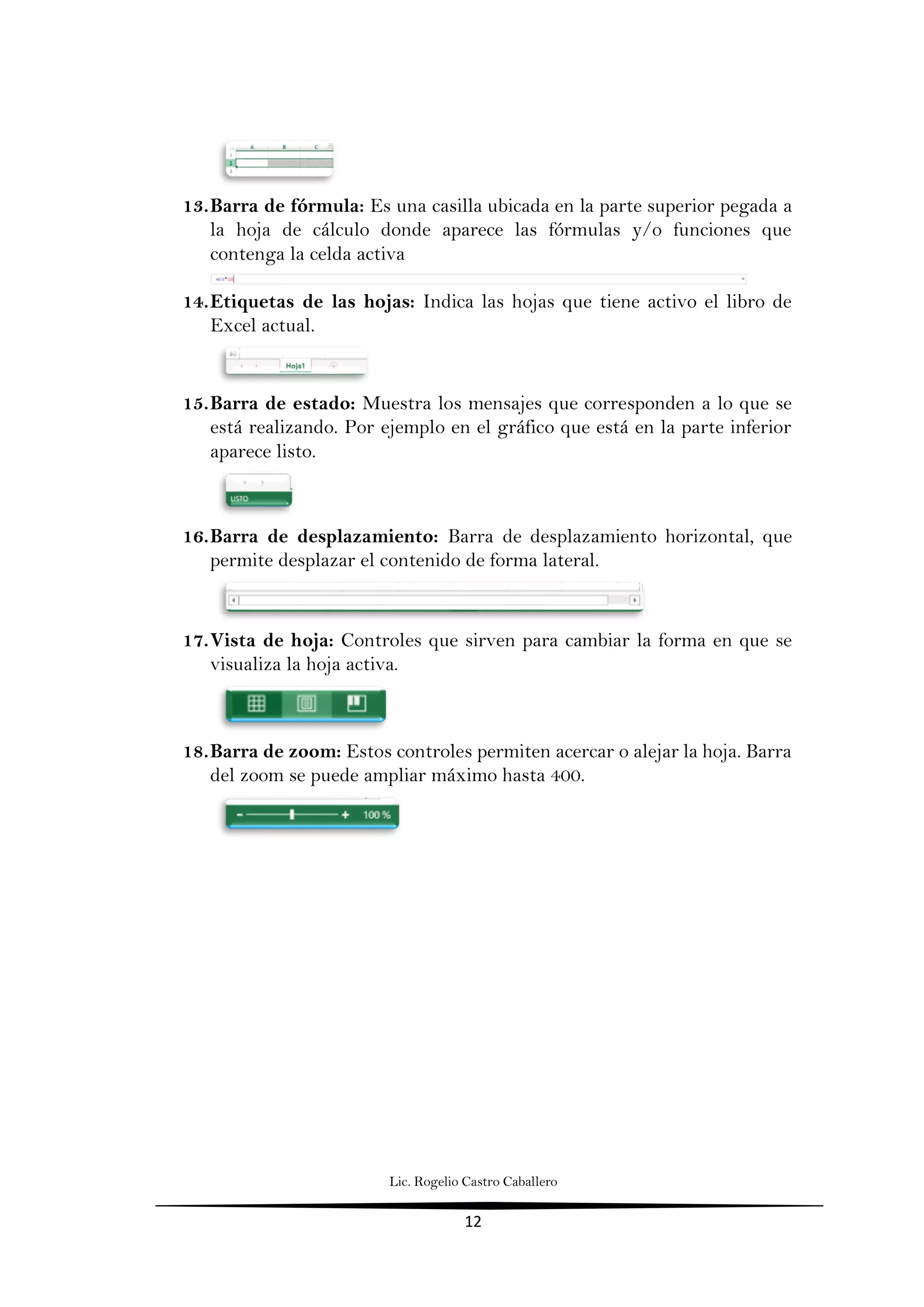 Lic. Rogelio Castro Caballero
12
13.Barra de fórmula: Es una casilla ubicada en la parte superior pegada a
la hoja de cálculo donde aparece las fórmulas y/o funciones que
contenga la celda activa
14.Etiquetas de las hojas: Indica las hojas que tiene activo el libro de
Excel actual.
15.Barra de estado: Muestra los mensajes que corresponden a lo que se
está realizando. Por ejemplo en el gráfico que está en la parte inferior
aparece listo.
16.Barra de desplazamiento: Barra de desplazamiento horizontal, que
permite desplazar el contenido de forma lateral.
17.Vista de hoja: Controles que sirven para cambiar la forma en que se
visualiza la hoja activa.
18.Barra de zoom: Estos controles permiten acercar o alejar la hoja. Barra
del zoom se puede ampliar máximo hasta 400.
 
