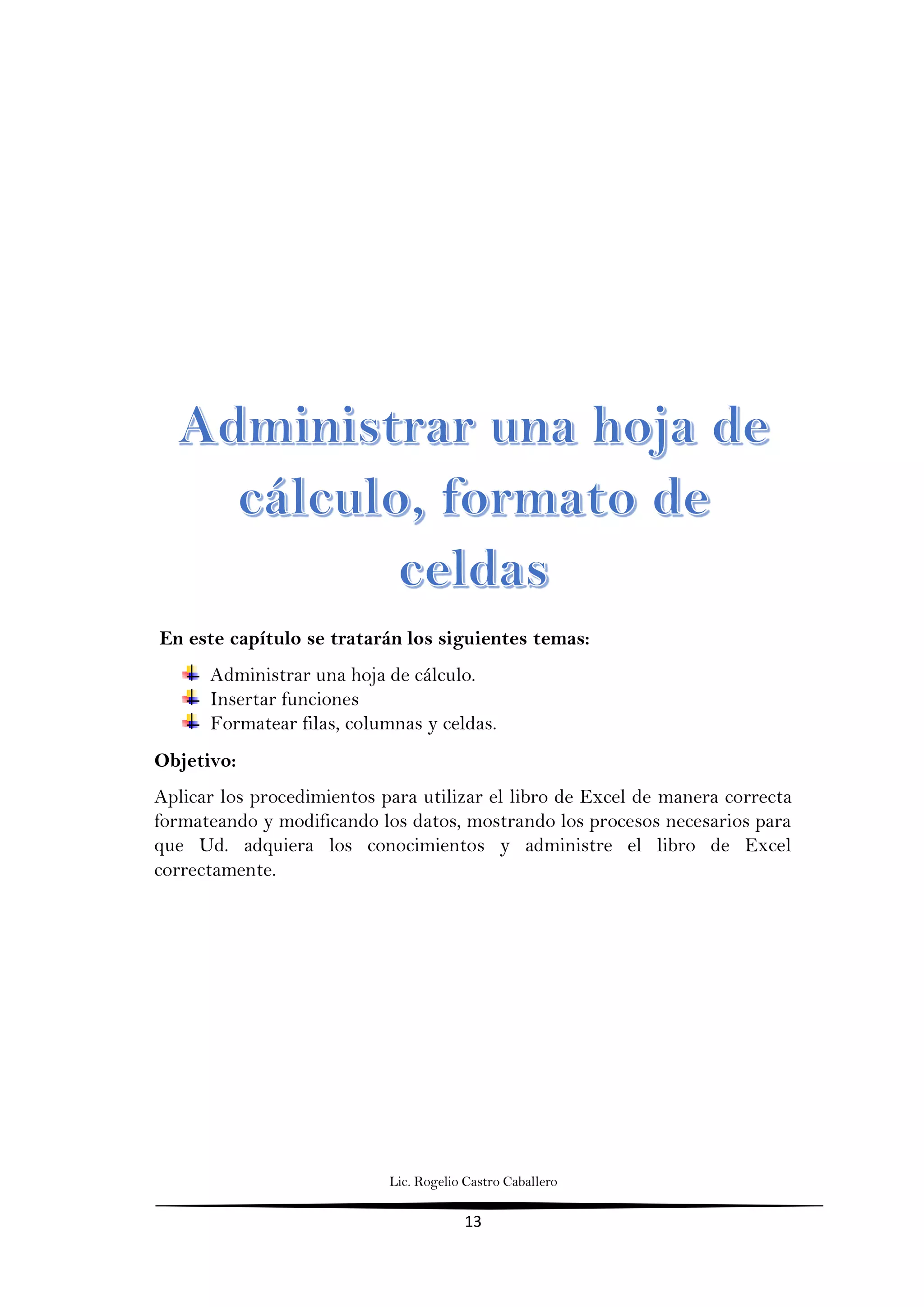 Lic. Rogelio Castro Caballero
13
En este capítulo se tratarán los siguientes temas:
Administrar una hoja de cálculo.
Insertar funciones
Formatear filas, columnas y celdas.
Objetivo:
Aplicar los procedimientos para utilizar el libro de Excel de manera correcta
formateando y modificando los datos, mostrando los procesos necesarios para
que Ud. adquiera los conocimientos y administre el libro de Excel
correctamente.
 