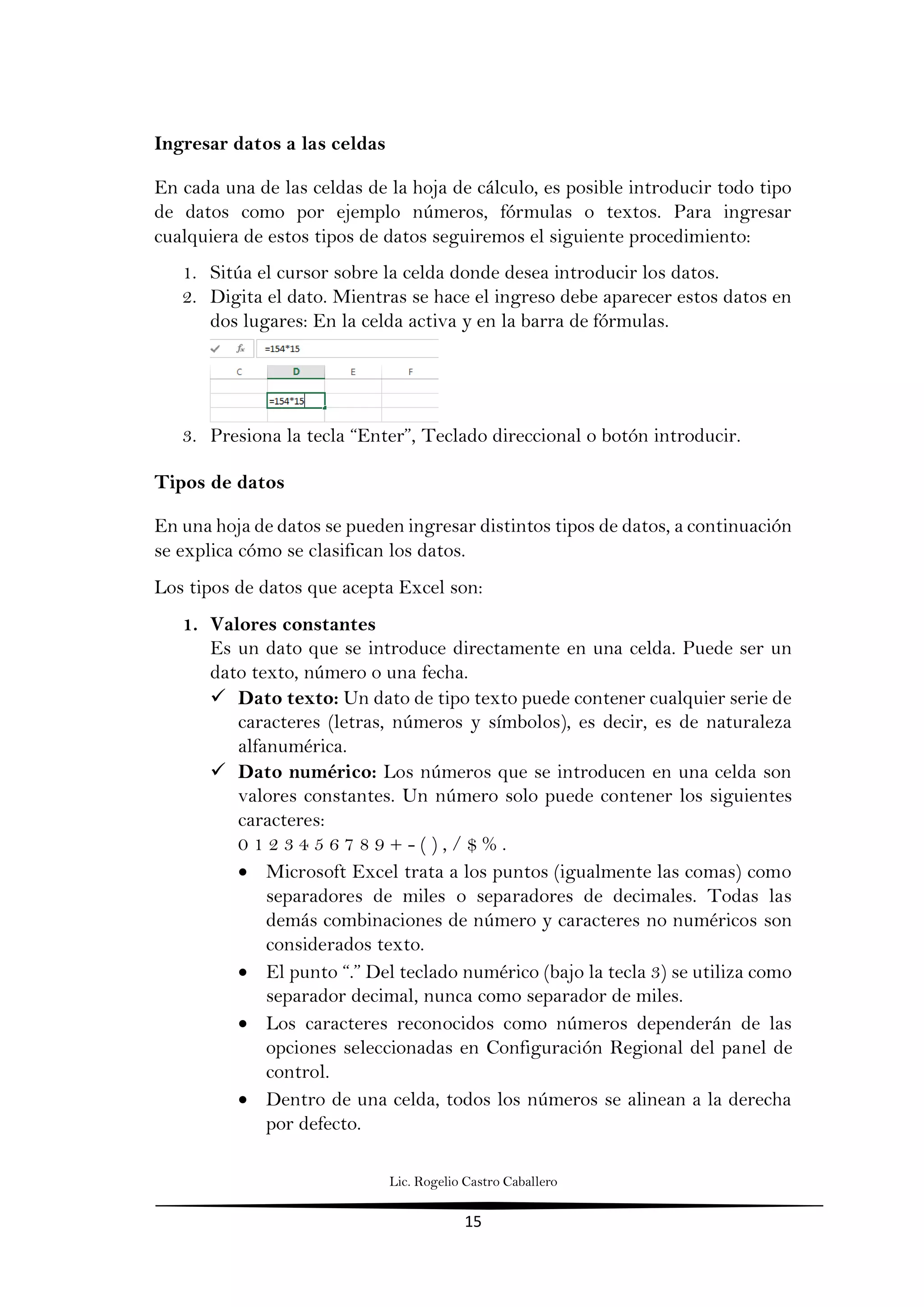 Lic. Rogelio Castro Caballero
15
Ingresar datos a las celdas
En cada una de las celdas de la hoja de cálculo, es posible introducir todo tipo
de datos como por ejemplo números, fórmulas o textos. Para ingresar
cualquiera de estos tipos de datos seguiremos el siguiente procedimiento:
1. Sitúa el cursor sobre la celda donde desea introducir los datos.
2. Digita el dato. Mientras se hace el ingreso debe aparecer estos datos en
dos lugares: En la celda activa y en la barra de fórmulas.
3. Presiona la tecla “Enter”, Teclado direccional o botón introducir.
Tipos de datos
En una hoja de datos se pueden ingresar distintos tipos de datos, a continuación
se explica cómo se clasifican los datos.
Los tipos de datos que acepta Excel son:
1. Valores constantes
Es un dato que se introduce directamente en una celda. Puede ser un
dato texto, número o una fecha.
 Dato texto: Un dato de tipo texto puede contener cualquier serie de
caracteres (letras, números y símbolos), es decir, es de naturaleza
alfanumérica.
 Dato numérico: Los números que se introducen en una celda son
valores constantes. Un número solo puede contener los siguientes
caracteres:
0 1 2 3 4 5 6 7 8 9 + - ( ) , / $ % .
 Microsoft Excel trata a los puntos (igualmente las comas) como
separadores de miles o separadores de decimales. Todas las
demás combinaciones de número y caracteres no numéricos son
considerados texto.
 El punto “.” Del teclado numérico (bajo la tecla 3) se utiliza como
separador decimal, nunca como separador de miles.
 Los caracteres reconocidos como números dependerán de las
opciones seleccionadas en Configuración Regional del panel de
control.
 Dentro de una celda, todos los números se alinean a la derecha
por defecto.
 