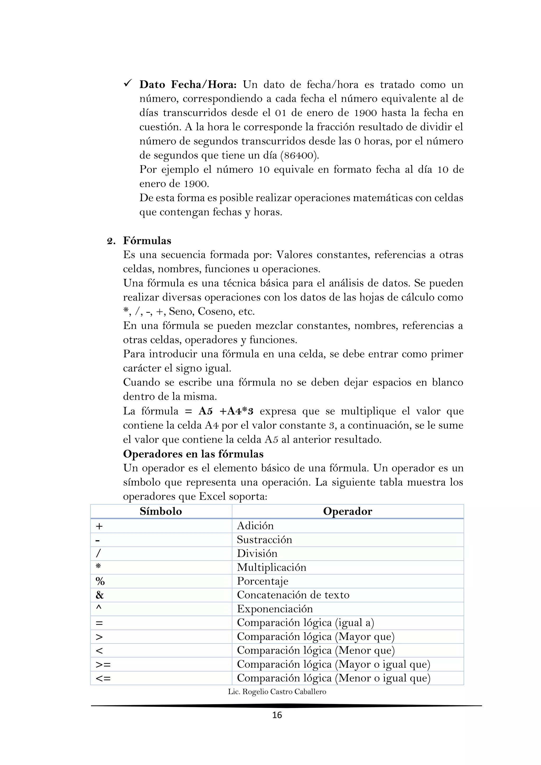 Lic. Rogelio Castro Caballero
16
 Dato Fecha/Hora: Un dato de fecha/hora es tratado como un
número, correspondiendo a cada fecha el número equivalente al de
días transcurridos desde el 01 de enero de 1900 hasta la fecha en
cuestión. A la hora le corresponde la fracción resultado de dividir el
número de segundos transcurridos desde las 0 horas, por el número
de segundos que tiene un día (86400).
Por ejemplo el número 10 equivale en formato fecha al día 10 de
enero de 1900.
De esta forma es posible realizar operaciones matemáticas con celdas
que contengan fechas y horas.
2. Fórmulas
Es una secuencia formada por: Valores constantes, referencias a otras
celdas, nombres, funciones u operaciones.
Una fórmula es una técnica básica para el análisis de datos. Se pueden
realizar diversas operaciones con los datos de las hojas de cálculo como
*, /, -, +, Seno, Coseno, etc.
En una fórmula se pueden mezclar constantes, nombres, referencias a
otras celdas, operadores y funciones.
Para introducir una fórmula en una celda, se debe entrar como primer
carácter el signo igual.
Cuando se escribe una fórmula no se deben dejar espacios en blanco
dentro de la misma.
La fórmula = A5 +A4*3 expresa que se multiplique el valor que
contiene la celda A4 por el valor constante 3, a continuación, se le sume
el valor que contiene la celda A5 al anterior resultado.
Operadores en las fórmulas
Un operador es el elemento básico de una fórmula. Un operador es un
símbolo que representa una operación. La siguiente tabla muestra los
operadores que Excel soporta:
Símbolo Operador
+ Adición
- Sustracción
/ División
* Multiplicación
% Porcentaje
& Concatenación de texto
^ Exponenciación
= Comparación lógica (igual a)
> Comparación lógica (Mayor que)
< Comparación lógica (Menor que)
>= Comparación lógica (Mayor o igual que)
<= Comparación lógica (Menor o igual que)
 
