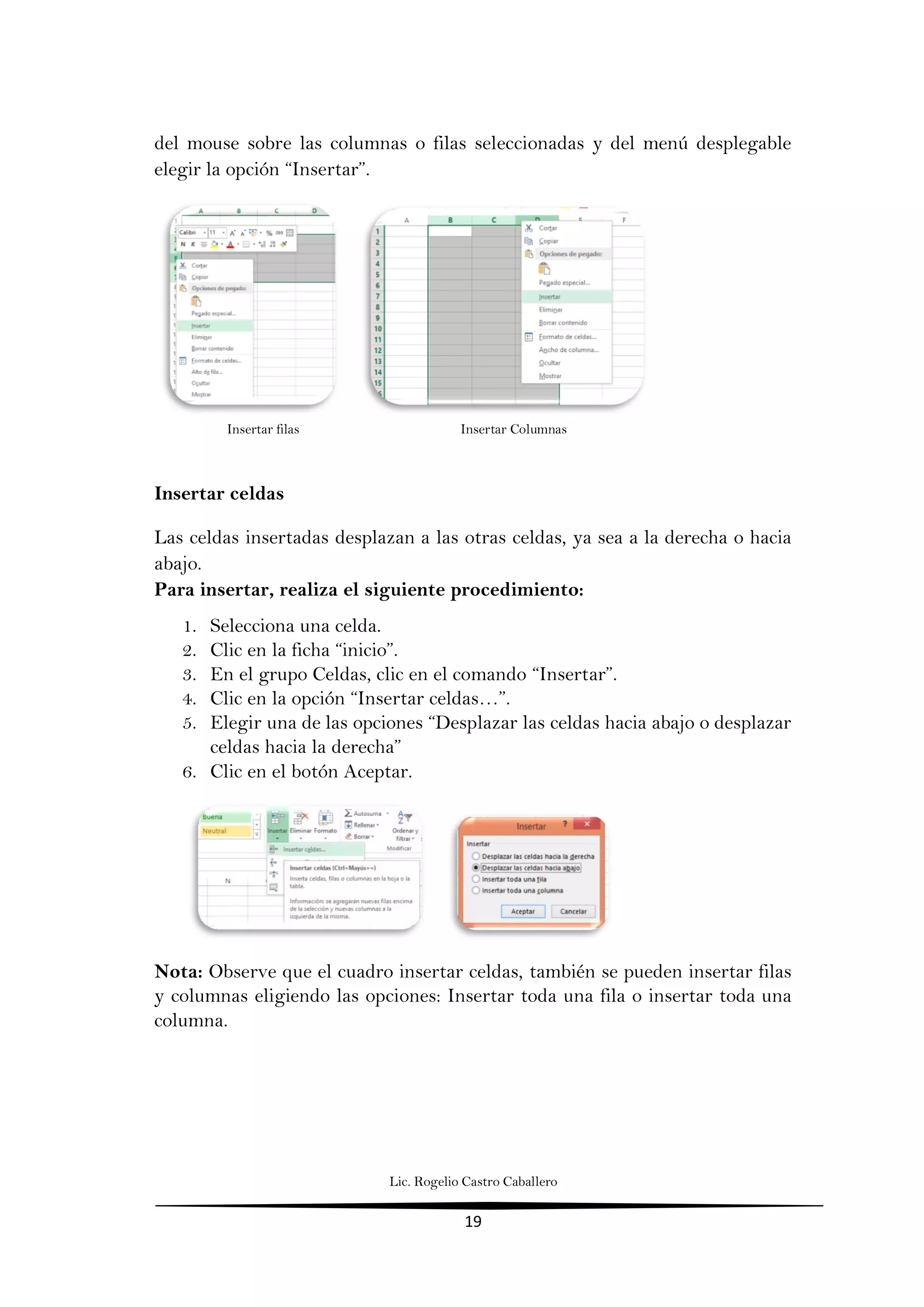 Lic. Rogelio Castro Caballero
19
del mouse sobre las columnas o filas seleccionadas y del menú desplegable
elegir la opción “Insertar”.
Insertar filas Insertar Columnas
Insertar celdas
Las celdas insertadas desplazan a las otras celdas, ya sea a la derecha o hacia
abajo.
Para insertar, realiza el siguiente procedimiento:
1. Selecciona una celda.
2. Clic en la ficha “inicio”.
3. En el grupo Celdas, clic en el comando “Insertar”.
4. Clic en la opción “Insertar celdas…”.
5. Elegir una de las opciones “Desplazar las celdas hacia abajo o desplazar
celdas hacia la derecha”
6. Clic en el botón Aceptar.
Nota: Observe que el cuadro insertar celdas, también se pueden insertar filas
y columnas eligiendo las opciones: Insertar toda una fila o insertar toda una
columna.
 