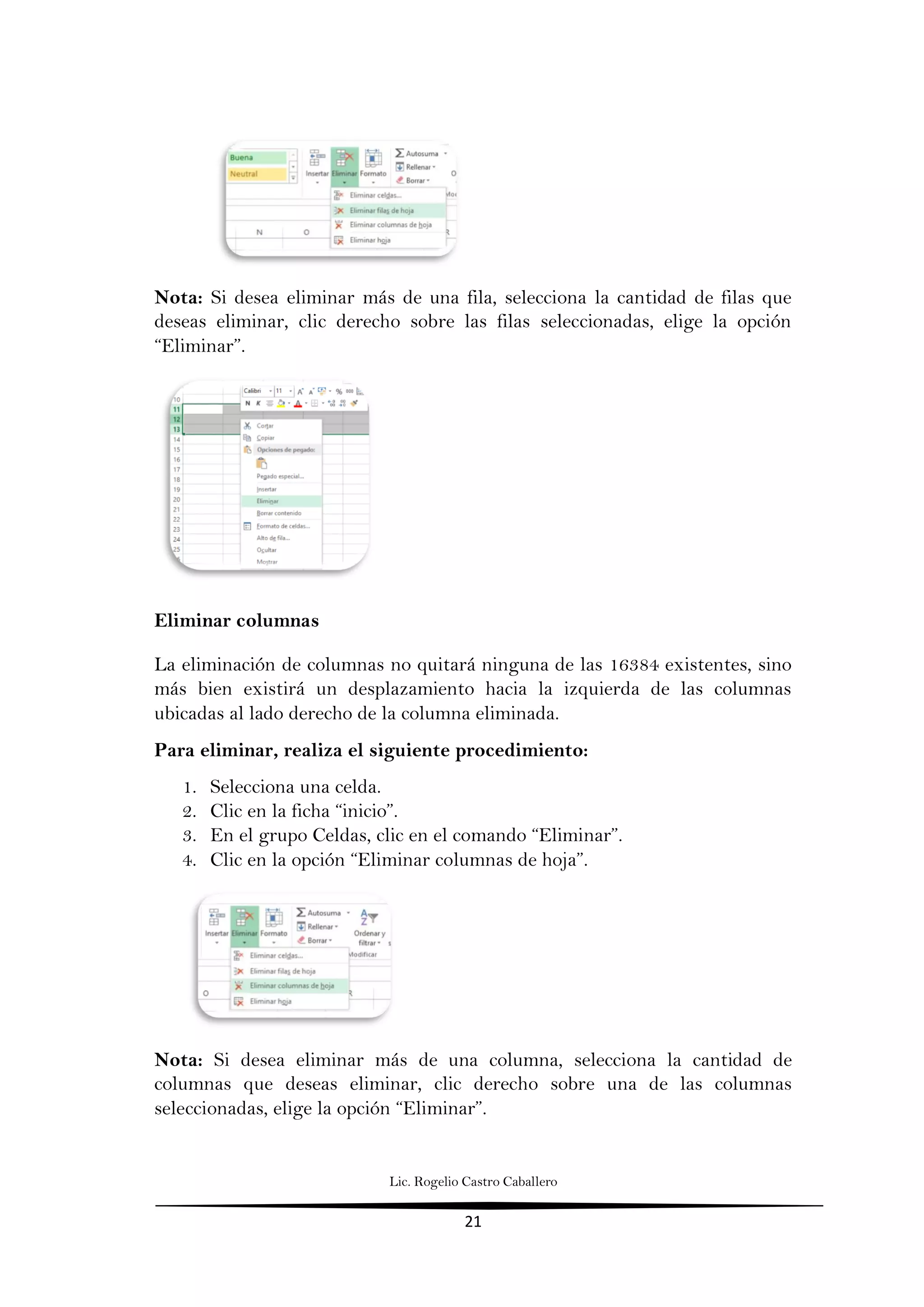Lic. Rogelio Castro Caballero
21
Nota: Si desea eliminar más de una fila, selecciona la cantidad de filas que
deseas eliminar, clic derecho sobre las filas seleccionadas, elige la opción
“Eliminar”.
Eliminar columnas
La eliminación de columnas no quitará ninguna de las 16384 existentes, sino
más bien existirá un desplazamiento hacia la izquierda de las columnas
ubicadas al lado derecho de la columna eliminada.
Para eliminar, realiza el siguiente procedimiento:
1. Selecciona una celda.
2. Clic en la ficha “inicio”.
3. En el grupo Celdas, clic en el comando “Eliminar”.
4. Clic en la opción “Eliminar columnas de hoja”.
Nota: Si desea eliminar más de una columna, selecciona la cantidad de
columnas que deseas eliminar, clic derecho sobre una de las columnas
seleccionadas, elige la opción “Eliminar”.
 
