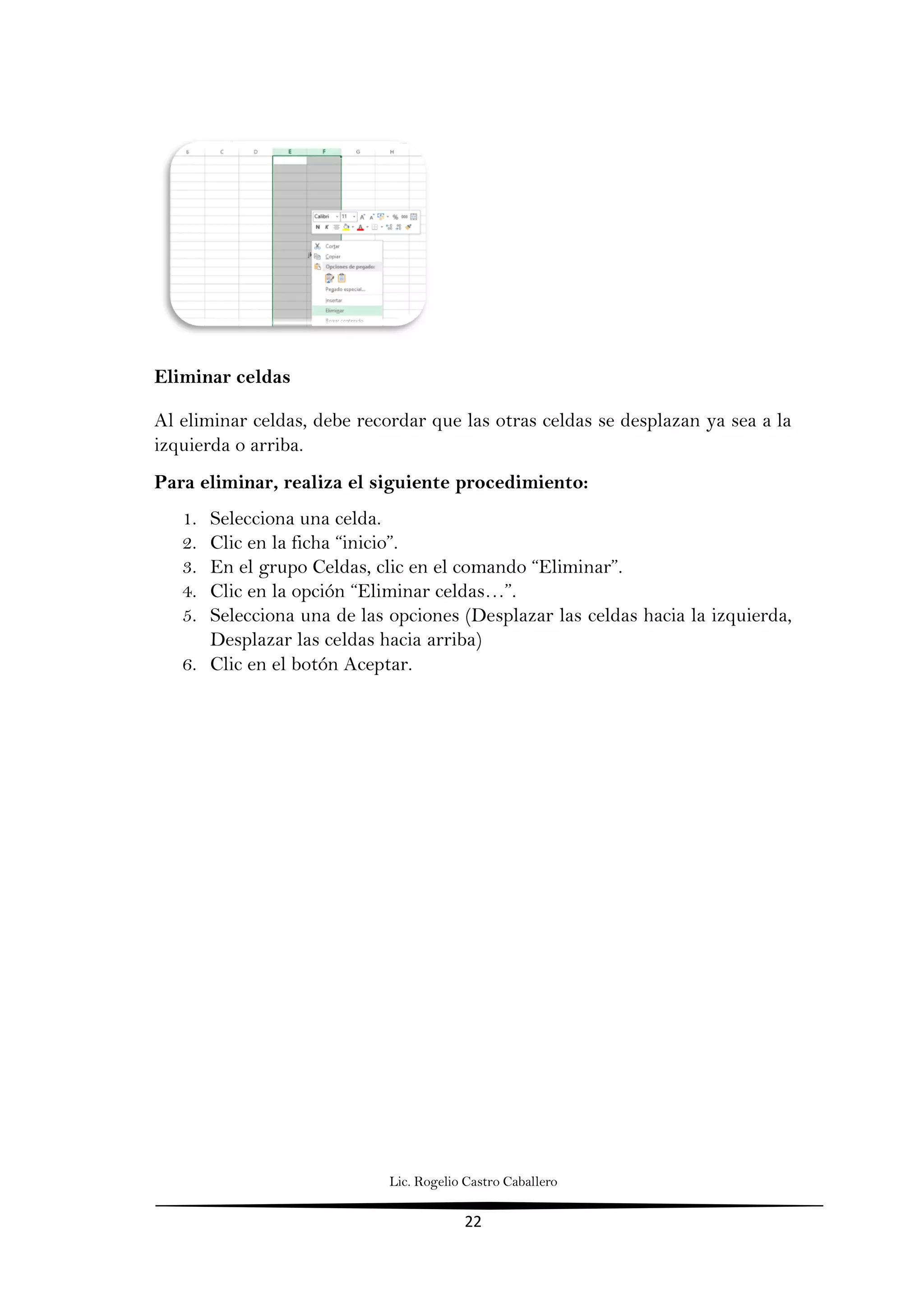 Lic. Rogelio Castro Caballero
22
Eliminar celdas
Al eliminar celdas, debe recordar que las otras celdas se desplazan ya sea a la
izquierda o arriba.
Para eliminar, realiza el siguiente procedimiento:
1. Selecciona una celda.
2. Clic en la ficha “inicio”.
3. En el grupo Celdas, clic en el comando “Eliminar”.
4. Clic en la opción “Eliminar celdas…”.
5. Selecciona una de las opciones (Desplazar las celdas hacia la izquierda,
Desplazar las celdas hacia arriba)
6. Clic en el botón Aceptar.
 