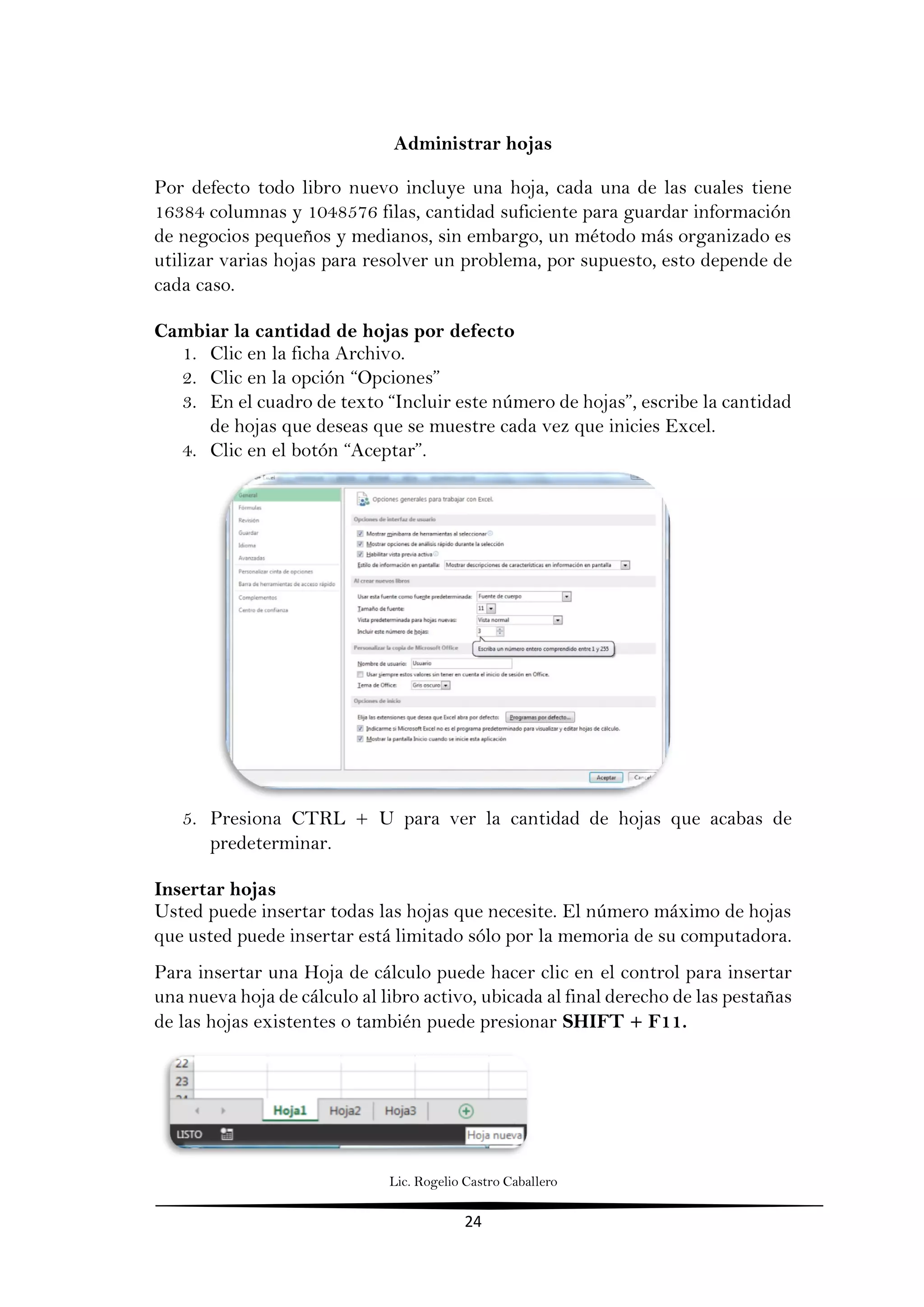 Lic. Rogelio Castro Caballero
24
Administrar hojas
Por defecto todo libro nuevo incluye una hoja, cada una de las cuales tiene
16384 columnas y 1048576 filas, cantidad suficiente para guardar información
de negocios pequeños y medianos, sin embargo, un método más organizado es
utilizar varias hojas para resolver un problema, por supuesto, esto depende de
cada caso.
Cambiar la cantidad de hojas por defecto
1. Clic en la ficha Archivo.
2. Clic en la opción “Opciones”
3. En el cuadro de texto “Incluir este número de hojas”, escribe la cantidad
de hojas que deseas que se muestre cada vez que inicies Excel.
4. Clic en el botón “Aceptar”.
5. Presiona CTRL + U para ver la cantidad de hojas que acabas de
predeterminar.
Insertar hojas
Usted puede insertar todas las hojas que necesite. El número máximo de hojas
que usted puede insertar está limitado sólo por la memoria de su computadora.
Para insertar una Hoja de cálculo puede hacer clic en el control para insertar
una nueva hoja de cálculo al libro activo, ubicada al final derecho de las pestañas
de las hojas existentes o también puede presionar SHIFT + F11.
 
