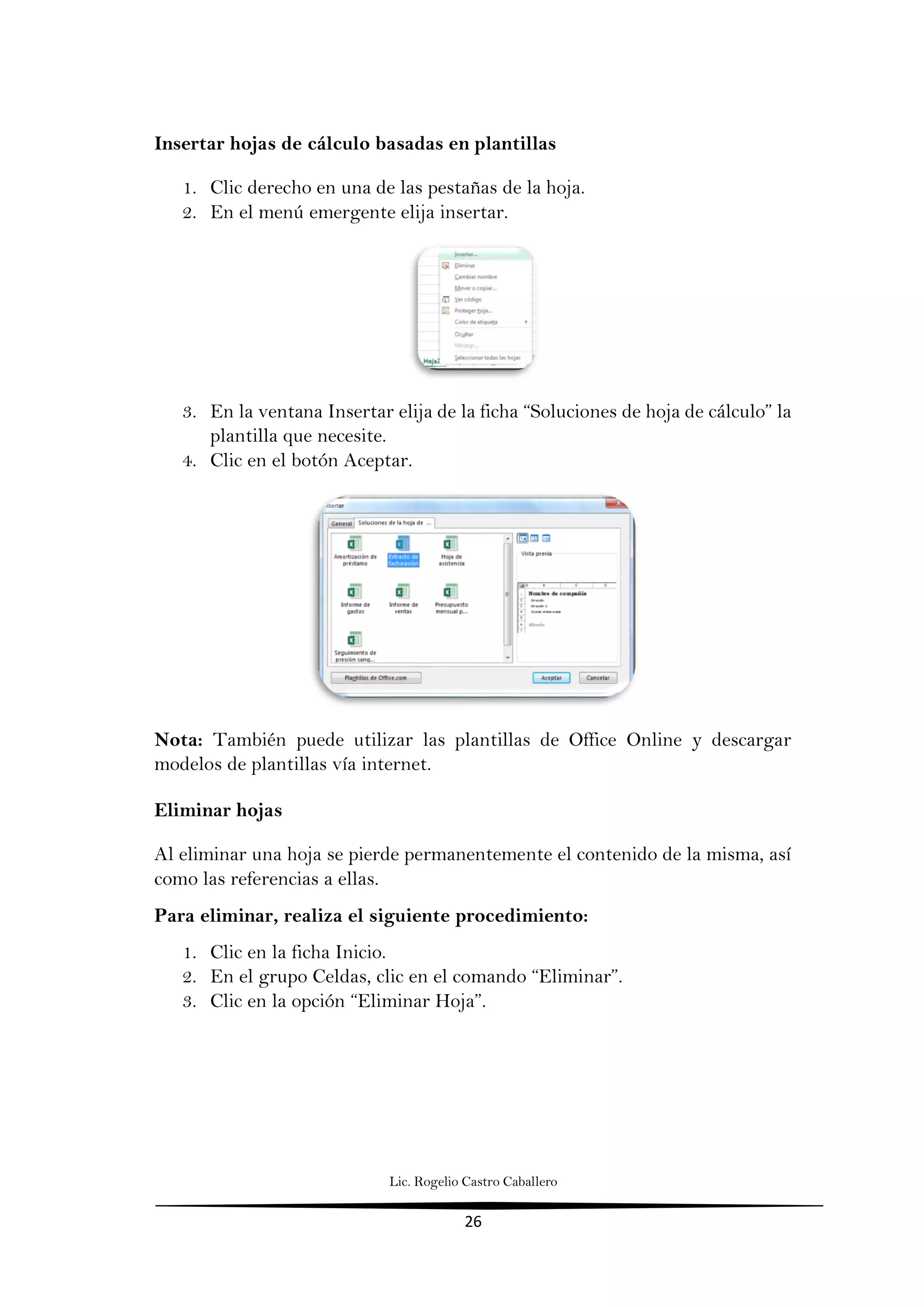 Lic. Rogelio Castro Caballero
26
Insertar hojas de cálculo basadas en plantillas
1. Clic derecho en una de las pestañas de la hoja.
2. En el menú emergente elija insertar.
3. En la ventana Insertar elija de la ficha “Soluciones de hoja de cálculo” la
plantilla que necesite.
4. Clic en el botón Aceptar.
Nota: También puede utilizar las plantillas de Office Online y descargar
modelos de plantillas vía internet.
Eliminar hojas
Al eliminar una hoja se pierde permanentemente el contenido de la misma, así
como las referencias a ellas.
Para eliminar, realiza el siguiente procedimiento:
1. Clic en la ficha Inicio.
2. En el grupo Celdas, clic en el comando “Eliminar”.
3. Clic en la opción “Eliminar Hoja”.
 