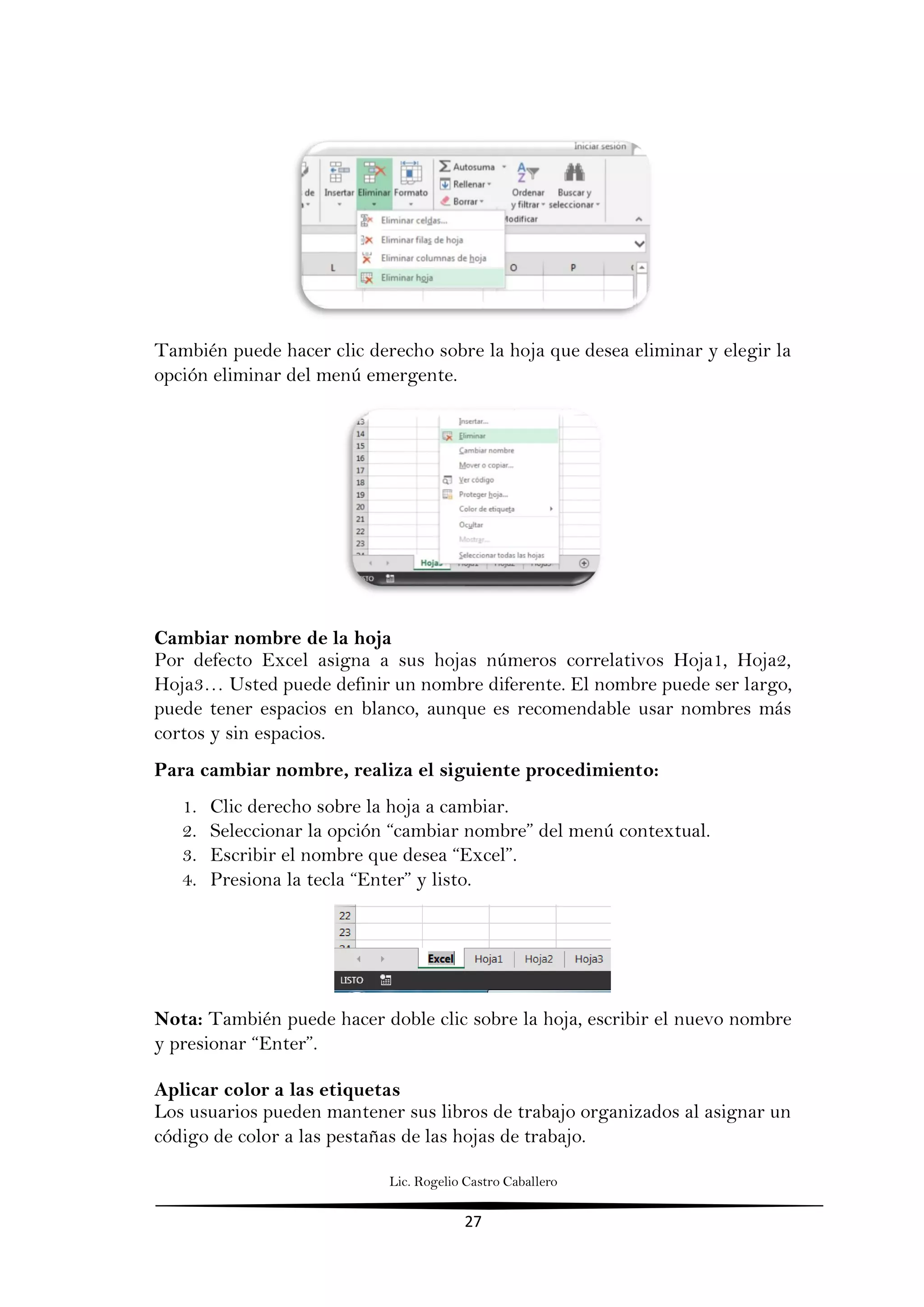 Lic. Rogelio Castro Caballero
27
También puede hacer clic derecho sobre la hoja que desea eliminar y elegir la
opción eliminar del menú emergente.
Cambiar nombre de la hoja
Por defecto Excel asigna a sus hojas números correlativos Hoja1, Hoja2,
Hoja3… Usted puede definir un nombre diferente. El nombre puede ser largo,
puede tener espacios en blanco, aunque es recomendable usar nombres más
cortos y sin espacios.
Para cambiar nombre, realiza el siguiente procedimiento:
1. Clic derecho sobre la hoja a cambiar.
2. Seleccionar la opción “cambiar nombre” del menú contextual.
3. Escribir el nombre que desea “Excel”.
4. Presiona la tecla “Enter” y listo.
Nota: También puede hacer doble clic sobre la hoja, escribir el nuevo nombre
y presionar “Enter”.
Aplicar color a las etiquetas
Los usuarios pueden mantener sus libros de trabajo organizados al asignar un
código de color a las pestañas de las hojas de trabajo.
 