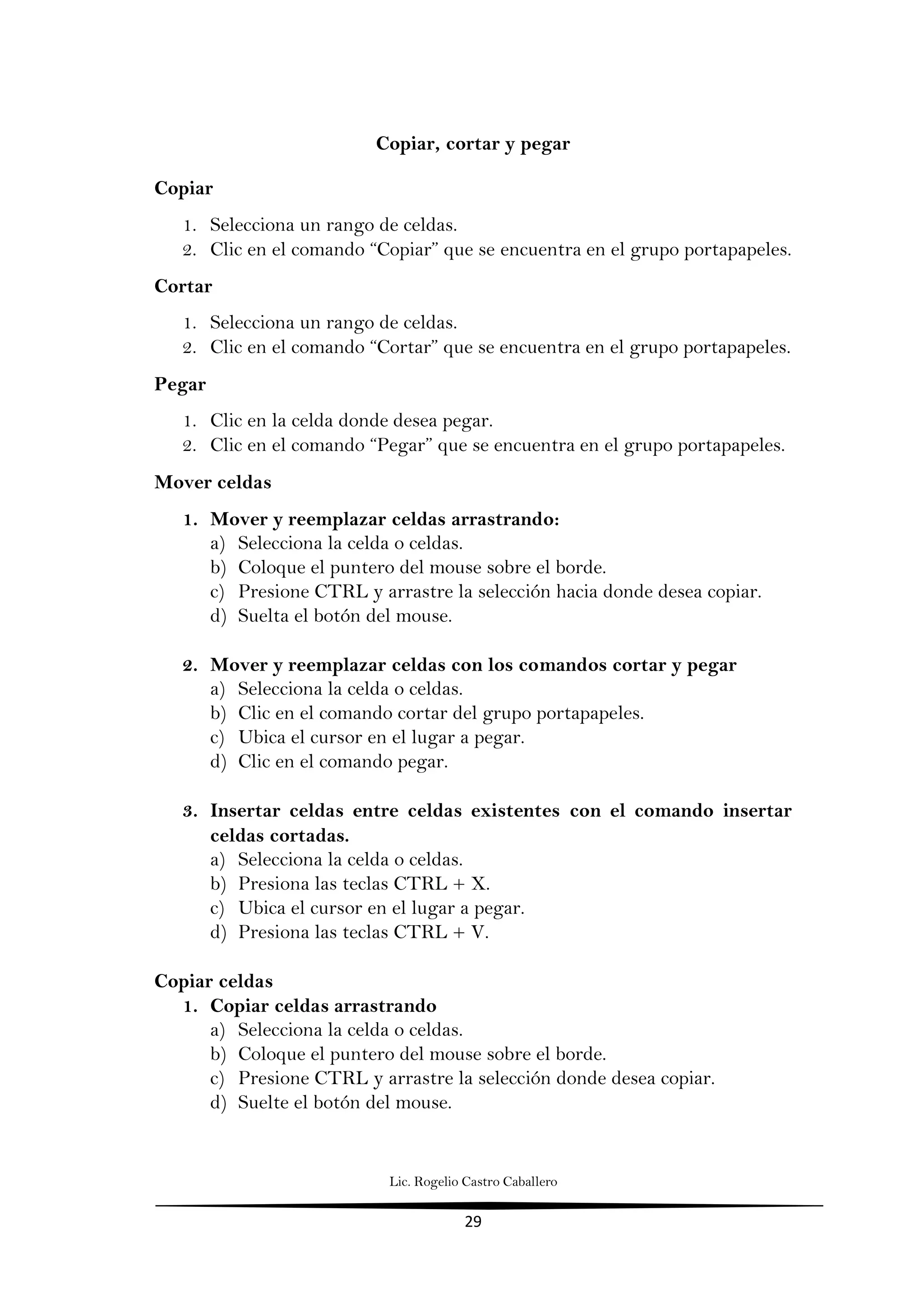 Lic. Rogelio Castro Caballero
29
Copiar, cortar y pegar
Copiar
1. Selecciona un rango de celdas.
2. Clic en el comando “Copiar” que se encuentra en el grupo portapapeles.
Cortar
1. Selecciona un rango de celdas.
2. Clic en el comando “Cortar” que se encuentra en el grupo portapapeles.
Pegar
1. Clic en la celda donde desea pegar.
2. Clic en el comando “Pegar” que se encuentra en el grupo portapapeles.
Mover celdas
1. Mover y reemplazar celdas arrastrando:
a) Selecciona la celda o celdas.
b) Coloque el puntero del mouse sobre el borde.
c) Presione CTRL y arrastre la selección hacia donde desea copiar.
d) Suelta el botón del mouse.
2. Mover y reemplazar celdas con los comandos cortar y pegar
a) Selecciona la celda o celdas.
b) Clic en el comando cortar del grupo portapapeles.
c) Ubica el cursor en el lugar a pegar.
d) Clic en el comando pegar.
3. Insertar celdas entre celdas existentes con el comando insertar
celdas cortadas.
a) Selecciona la celda o celdas.
b) Presiona las teclas CTRL + X.
c) Ubica el cursor en el lugar a pegar.
d) Presiona las teclas CTRL + V.
Copiar celdas
1. Copiar celdas arrastrando
a) Selecciona la celda o celdas.
b) Coloque el puntero del mouse sobre el borde.
c) Presione CTRL y arrastre la selección donde desea copiar.
d) Suelte el botón del mouse.
 