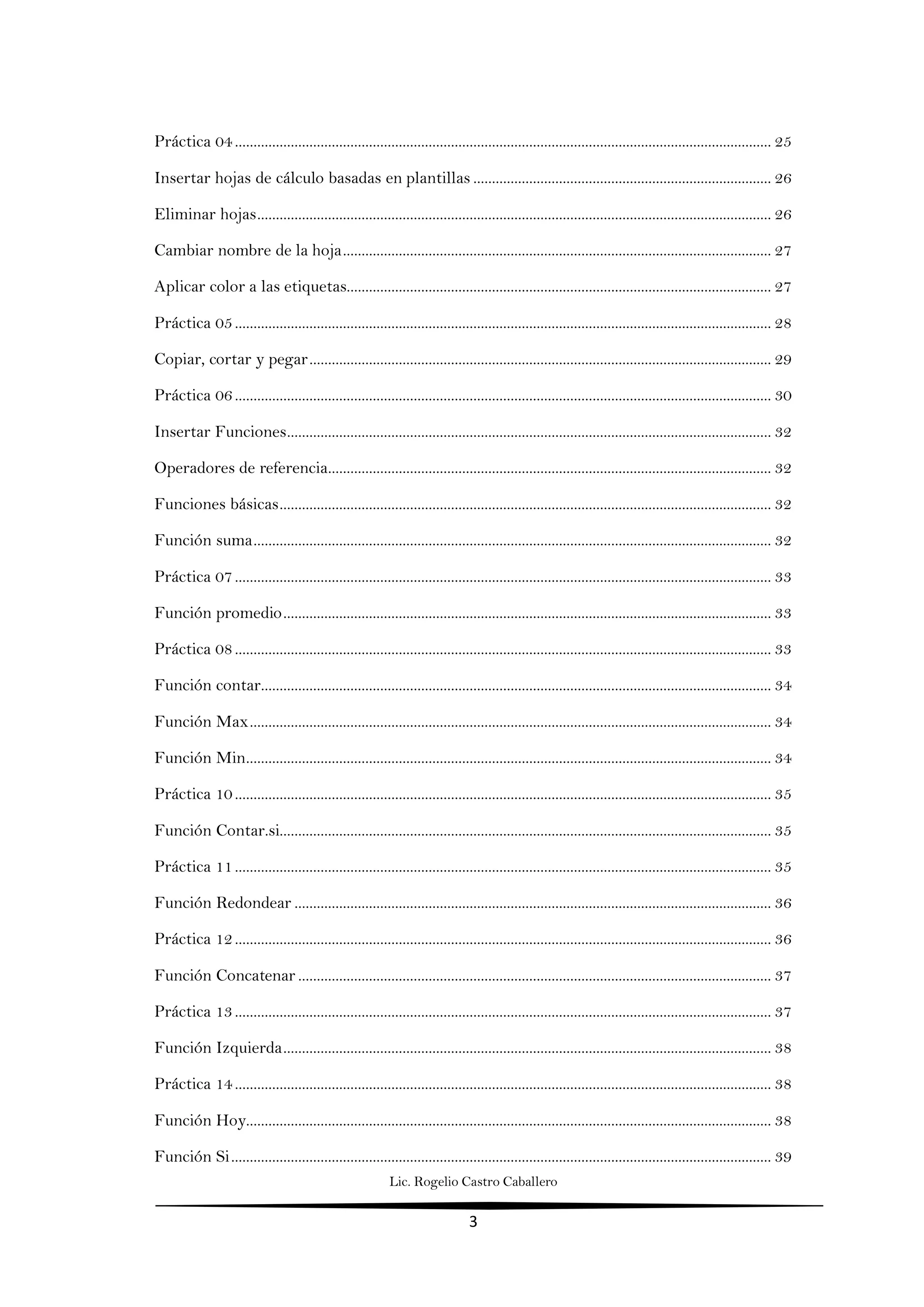 Lic. Rogelio Castro Caballero
3
Práctica 04................................................................................................................................................ 25
Insertar hojas de cálculo basadas en plantillas ................................................................................ 26
Eliminar hojas.......................................................................................................................................... 26
Cambiar nombre de la hoja................................................................................................................... 27
Aplicar color a las etiquetas.................................................................................................................. 27
Práctica 05................................................................................................................................................ 28
Copiar, cortar y pegar............................................................................................................................ 29
Práctica 06................................................................................................................................................ 30
Insertar Funciones.................................................................................................................................. 32
Operadores de referencia....................................................................................................................... 32
Funciones básicas.................................................................................................................................... 32
Función suma........................................................................................................................................... 32
Práctica 07................................................................................................................................................ 33
Función promedio................................................................................................................................... 33
Práctica 08................................................................................................................................................ 33
Función contar......................................................................................................................................... 34
Función Max............................................................................................................................................ 34
Función Min............................................................................................................................................. 34
Práctica 10................................................................................................................................................ 35
Función Contar.si.................................................................................................................................... 35
Práctica 11................................................................................................................................................ 35
Función Redondear ................................................................................................................................ 36
Práctica 12................................................................................................................................................ 36
Función Concatenar ............................................................................................................................... 37
Práctica 13................................................................................................................................................ 37
Función Izquierda................................................................................................................................... 38
Práctica 14................................................................................................................................................ 38
Función Hoy............................................................................................................................................. 38
Función Si................................................................................................................................................. 39
 