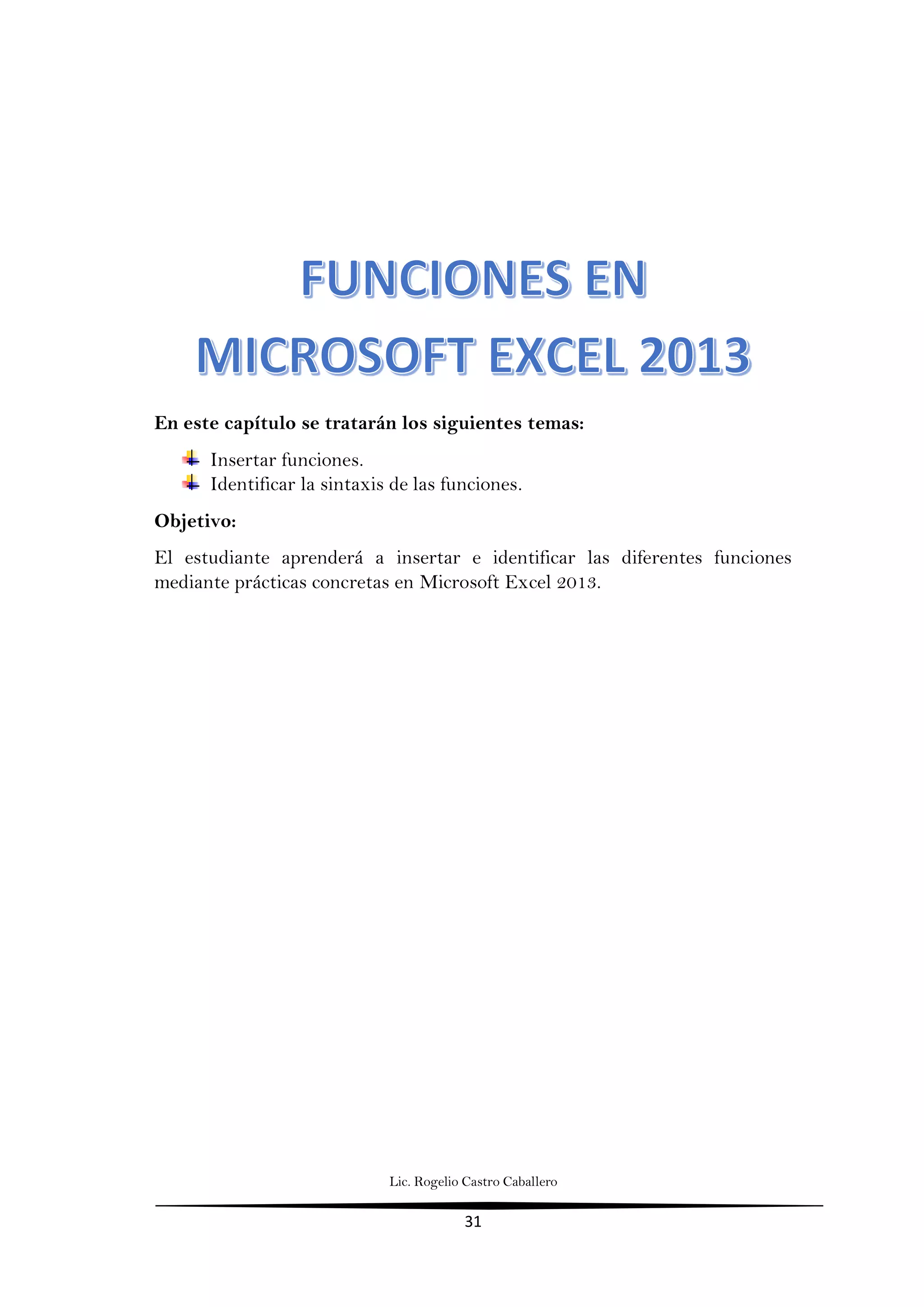 Lic. Rogelio Castro Caballero
31
En este capítulo se tratarán los siguientes temas:
Insertar funciones.
Identificar la sintaxis de las funciones.
Objetivo:
El estudiante aprenderá a insertar e identificar las diferentes funciones
mediante prácticas concretas en Microsoft Excel 2013.
 