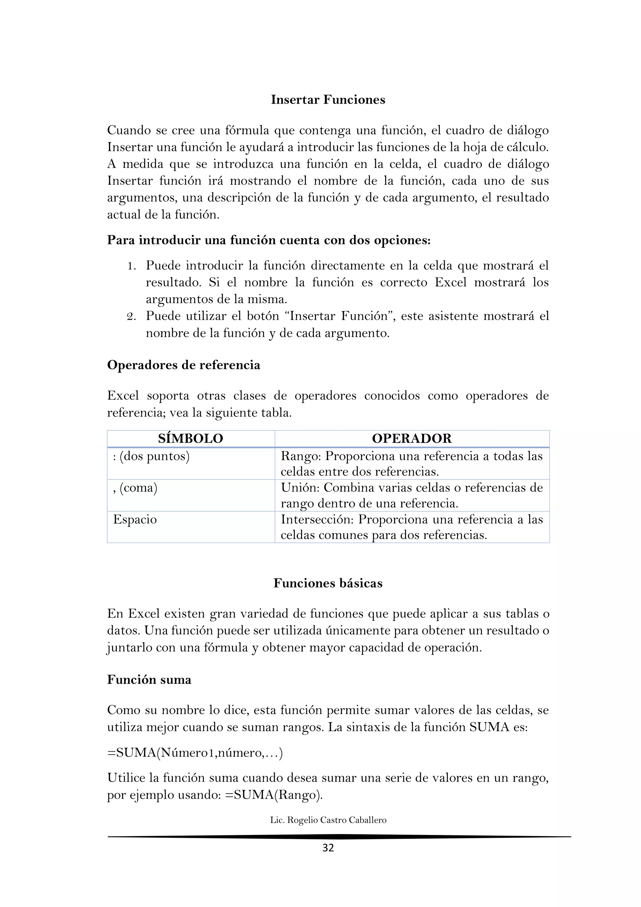 Lic. Rogelio Castro Caballero
32
Insertar Funciones
Cuando se cree una fórmula que contenga una función, el cuadro de diálogo
Insertar una función le ayudará a introducir las funciones de la hoja de cálculo.
A medida que se introduzca una función en la celda, el cuadro de diálogo
Insertar función irá mostrando el nombre de la función, cada uno de sus
argumentos, una descripción de la función y de cada argumento, el resultado
actual de la función.
Para introducir una función cuenta con dos opciones:
1. Puede introducir la función directamente en la celda que mostrará el
resultado. Si el nombre la función es correcto Excel mostrará los
argumentos de la misma.
2. Puede utilizar el botón “Insertar Función”, este asistente mostrará el
nombre de la función y de cada argumento.
Operadores de referencia
Excel soporta otras clases de operadores conocidos como operadores de
referencia; vea la siguiente tabla.
SÍMBOLO OPERADOR
: (dos puntos) Rango: Proporciona una referencia a todas las
celdas entre dos referencias.
, (coma) Unión: Combina varias celdas o referencias de
rango dentro de una referencia.
Espacio Intersección: Proporciona una referencia a las
celdas comunes para dos referencias.
Funciones básicas
En Excel existen gran variedad de funciones que puede aplicar a sus tablas o
datos. Una función puede ser utilizada únicamente para obtener un resultado o
juntarlo con una fórmula y obtener mayor capacidad de operación.
Función suma
Como su nombre lo dice, esta función permite sumar valores de las celdas, se
utiliza mejor cuando se suman rangos. La sintaxis de la función SUMA es:
=SUMA(Número1,número,…)
Utilice la función suma cuando desea sumar una serie de valores en un rango,
por ejemplo usando: =SUMA(Rango).
 