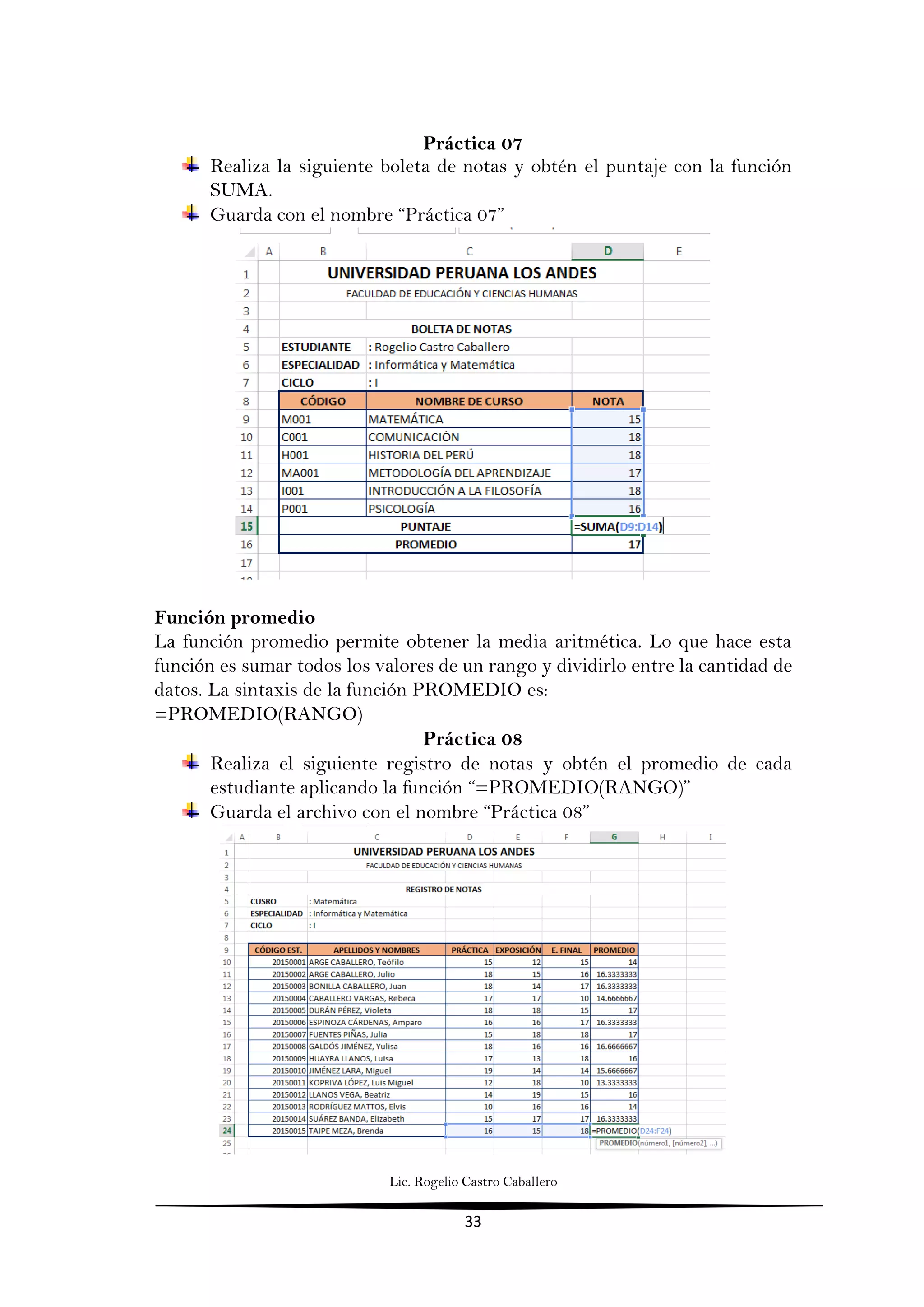 Lic. Rogelio Castro Caballero
33
Práctica 07
Realiza la siguiente boleta de notas y obtén el puntaje con la función
SUMA.
Guarda con el nombre “Práctica 07”
Función promedio
La función promedio permite obtener la media aritmética. Lo que hace esta
función es sumar todos los valores de un rango y dividirlo entre la cantidad de
datos. La sintaxis de la función PROMEDIO es:
=PROMEDIO(RANGO)
Práctica 08
Realiza el siguiente registro de notas y obtén el promedio de cada
estudiante aplicando la función “=PROMEDIO(RANGO)”
Guarda el archivo con el nombre “Práctica 08”
 