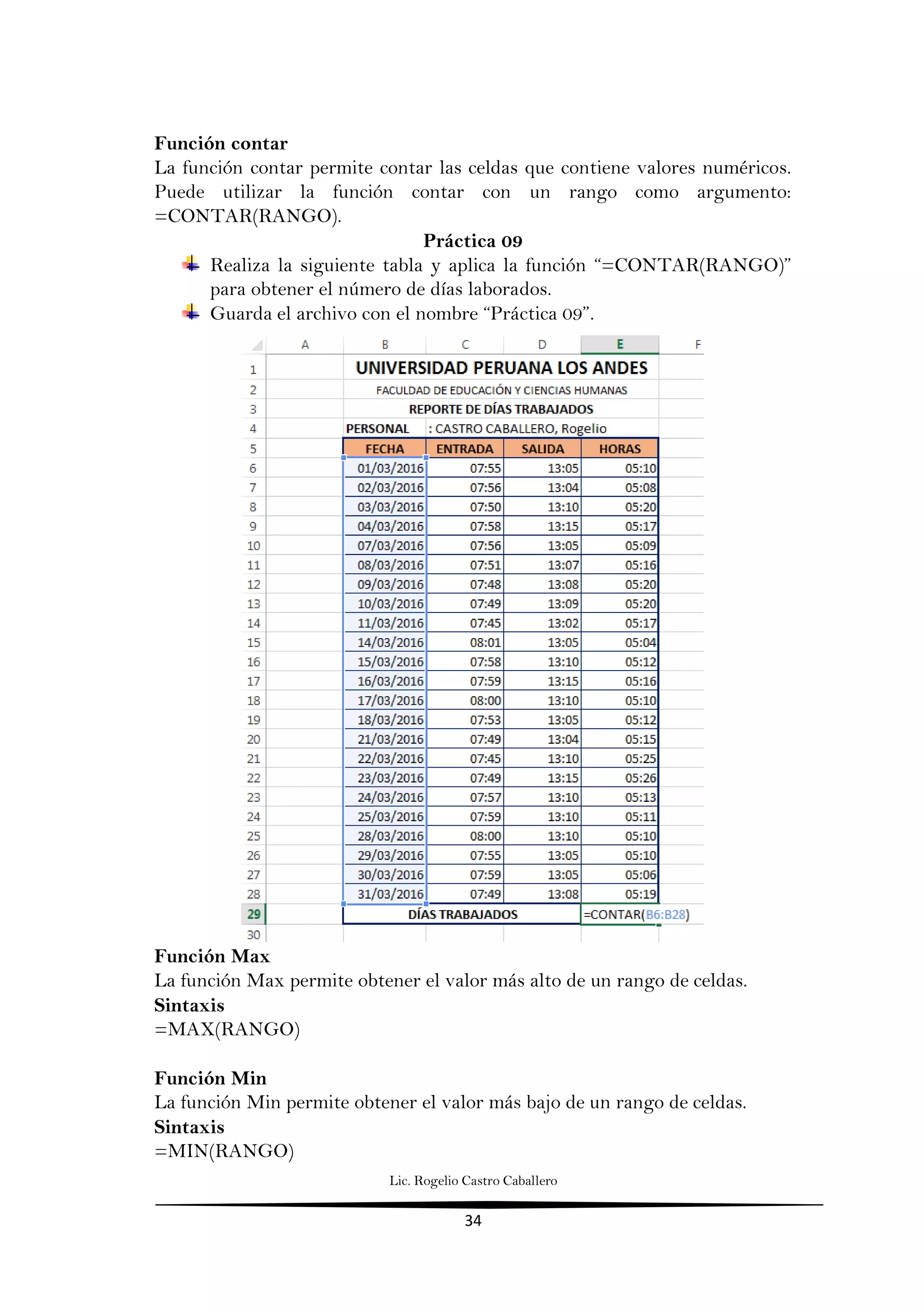 Lic. Rogelio Castro Caballero
34
Función contar
La función contar permite contar las celdas que contiene valores numéricos.
Puede utilizar la función contar con un rango como argumento:
=CONTAR(RANGO).
Práctica 09
Realiza la siguiente tabla y aplica la función “=CONTAR(RANGO)”
para obtener el número de días laborados.
Guarda el archivo con el nombre “Práctica 09”.
Función Max
La función Max permite obtener el valor más alto de un rango de celdas.
Sintaxis
=MAX(RANGO)
Función Min
La función Min permite obtener el valor más bajo de un rango de celdas.
Sintaxis
=MIN(RANGO)
 