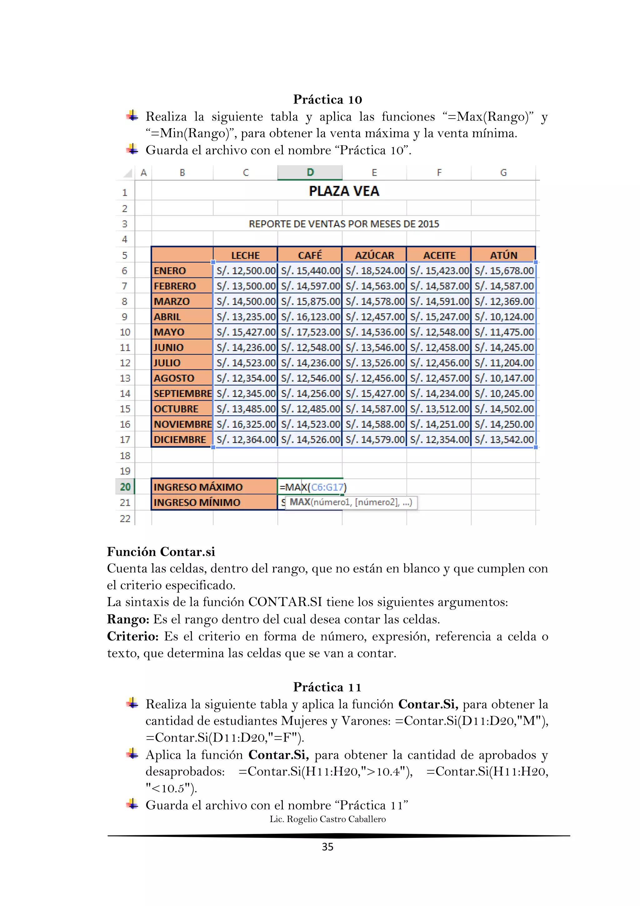 Lic. Rogelio Castro Caballero
35
Práctica 10
Realiza la siguiente tabla y aplica las funciones “=Max(Rango)” y
“=Min(Rango)”, para obtener la venta máxima y la venta mínima.
Guarda el archivo con el nombre “Práctica 10”.
Función Contar.si
Cuenta las celdas, dentro del rango, que no están en blanco y que cumplen con
el criterio especificado.
La sintaxis de la función CONTAR.SI tiene los siguientes argumentos:
Rango: Es el rango dentro del cual desea contar las celdas.
Criterio: Es el criterio en forma de número, expresión, referencia a celda o
texto, que determina las celdas que se van a contar.
Práctica 11
Realiza la siguiente tabla y aplica la función Contar.Si, para obtener la
cantidad de estudiantes Mujeres y Varones: =Contar.Si(D11:D20,"M"),
=Contar.Si(D11:D20,"=F").
Aplica la función Contar.Si, para obtener la cantidad de aprobados y
desaprobados: =Contar.Si(H11:H20,">10.4"), =Contar.Si(H11:H20,
"<10.5").
Guarda el archivo con el nombre “Práctica 11”
 