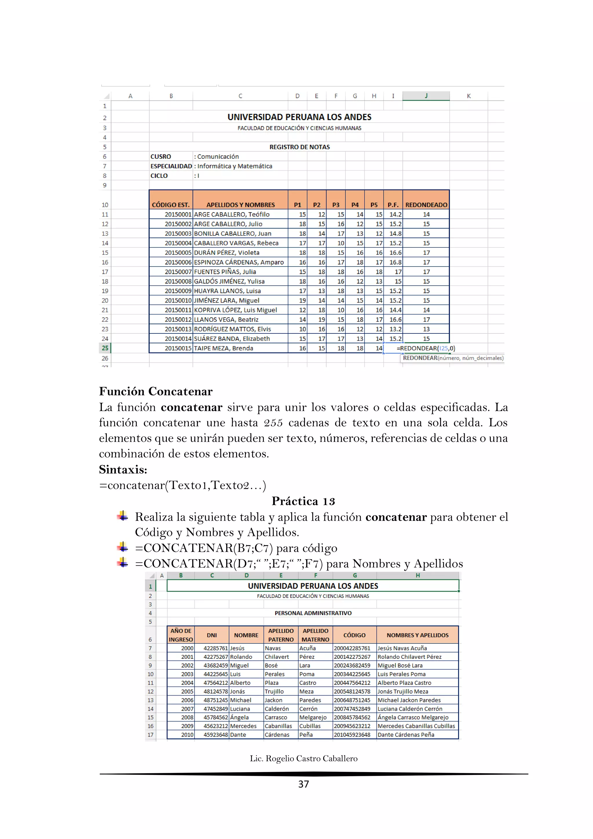 Lic. Rogelio Castro Caballero
37
Función Concatenar
La función concatenar sirve para unir los valores o celdas especificadas. La
función concatenar une hasta 255 cadenas de texto en una sola celda. Los
elementos que se unirán pueden ser texto, números, referencias de celdas o una
combinación de estos elementos.
Sintaxis:
=concatenar(Texto1,Texto2…)
Práctica 13
Realiza la siguiente tabla y aplica la función concatenar para obtener el
Código y Nombres y Apellidos.
=CONCATENAR(B7;C7) para código
=CONCATENAR(D7;“ ”;E7;“ ”;F7) para Nombres y Apellidos
 