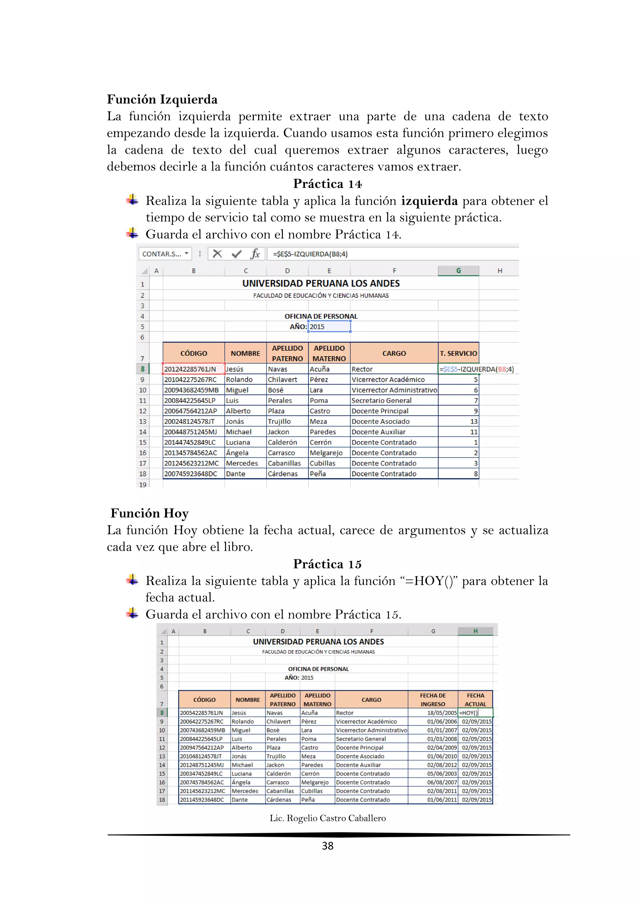 Lic. Rogelio Castro Caballero
38
Función Izquierda
La función izquierda permite extraer una parte de una cadena de texto
empezando desde la izquierda. Cuando usamos esta función primero elegimos
la cadena de texto del cual queremos extraer algunos caracteres, luego
debemos decirle a la función cuántos caracteres vamos extraer.
Práctica 14
Realiza la siguiente tabla y aplica la función izquierda para obtener el
tiempo de servicio tal como se muestra en la siguiente práctica.
Guarda el archivo con el nombre Práctica 14.
Función Hoy
La función Hoy obtiene la fecha actual, carece de argumentos y se actualiza
cada vez que abre el libro.
Práctica 15
Realiza la siguiente tabla y aplica la función “=HOY()” para obtener la
fecha actual.
Guarda el archivo con el nombre Práctica 15.
 