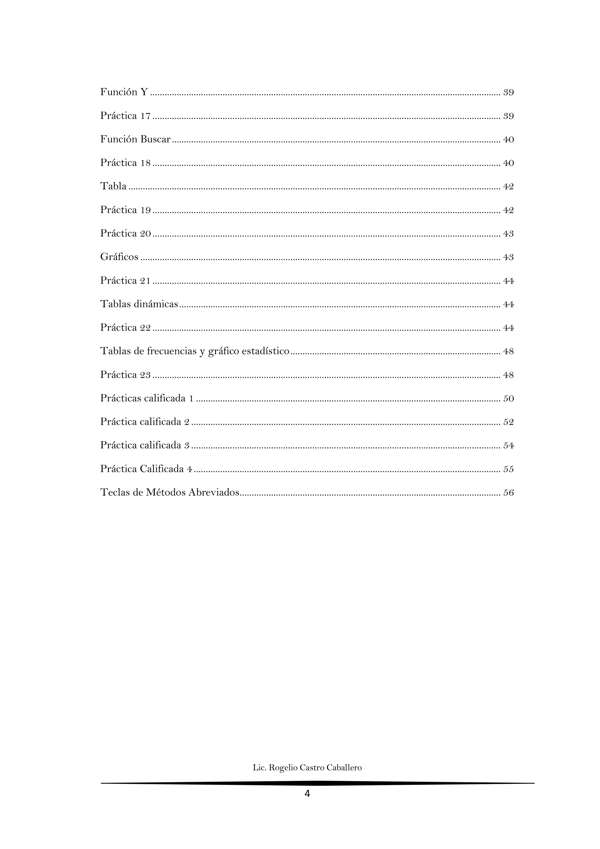 Lic. Rogelio Castro Caballero
4
Función Y ................................................................................................................................................. 39
Práctica 17................................................................................................................................................ 39
Función Buscar........................................................................................................................................ 40
Práctica 18................................................................................................................................................ 40
Tabla .......................................................................................................................................................... 42
Práctica 19................................................................................................................................................ 42
Práctica 20................................................................................................................................................ 43
Gráficos ..................................................................................................................................................... 43
Práctica 21................................................................................................................................................ 44
Tablas dinámicas..................................................................................................................................... 44
Práctica 22................................................................................................................................................ 44
Tablas de frecuencias y gráfico estadístico....................................................................................... 48
Práctica 23................................................................................................................................................ 48
Prácticas calificada 1 .............................................................................................................................. 50
Práctica calificada 2................................................................................................................................ 52
Práctica calificada 3................................................................................................................................ 54
Práctica Calificada 4............................................................................................................................... 55
Teclas de Métodos Abreviados............................................................................................................ 56
 