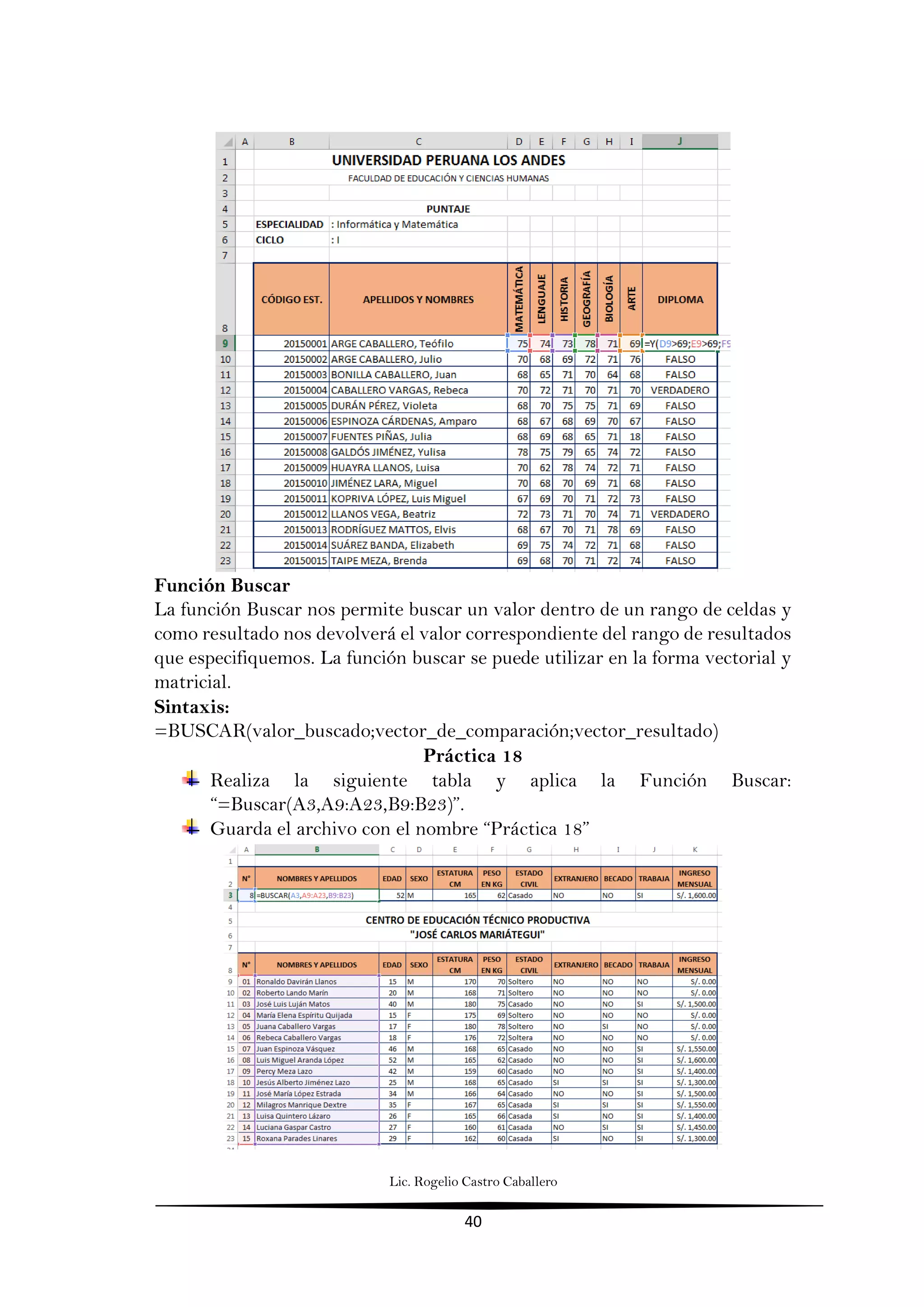 Lic. Rogelio Castro Caballero
40
Función Buscar
La función Buscar nos permite buscar un valor dentro de un rango de celdas y
como resultado nos devolverá el valor correspondiente del rango de resultados
que especifiquemos. La función buscar se puede utilizar en la forma vectorial y
matricial.
Sintaxis:
=BUSCAR(valor_buscado;vector_de_comparación;vector_resultado)
Práctica 18
Realiza la siguiente tabla y aplica la Función Buscar:
“=Buscar(A3,A9:A23,B9:B23)”.
Guarda el archivo con el nombre “Práctica 18”
 
