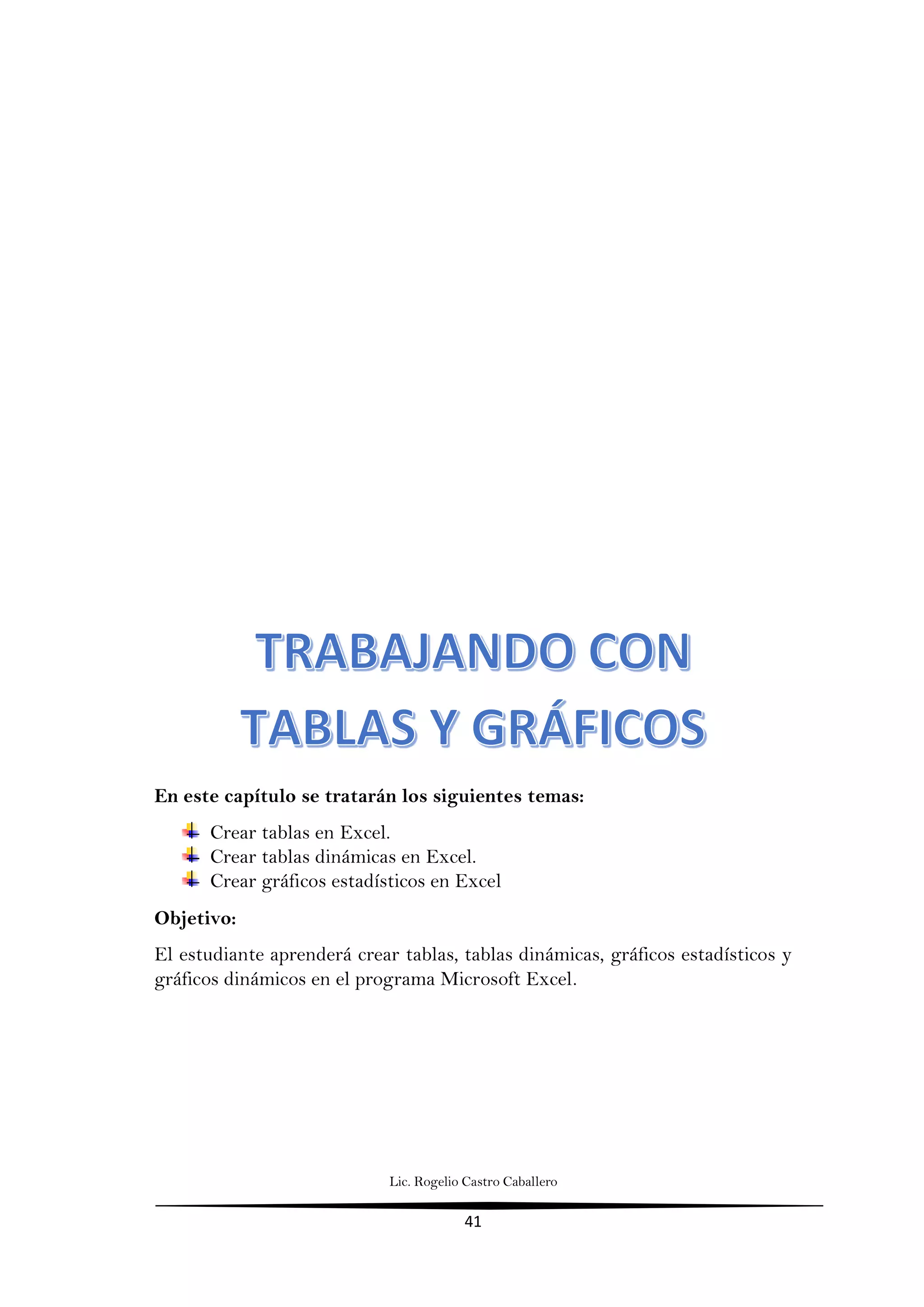 Lic. Rogelio Castro Caballero
41
En este capítulo se tratarán los siguientes temas:
Crear tablas en Excel.
Crear tablas dinámicas en Excel.
Crear gráficos estadísticos en Excel
Objetivo:
El estudiante aprenderá crear tablas, tablas dinámicas, gráficos estadísticos y
gráficos dinámicos en el programa Microsoft Excel.
 