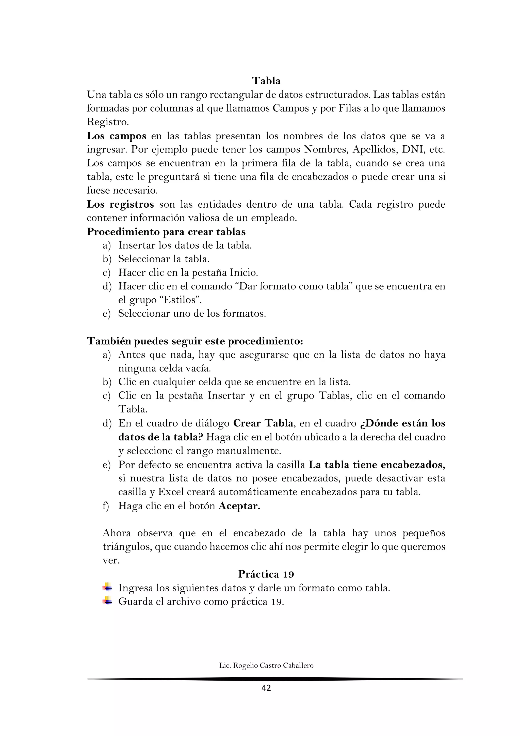 Lic. Rogelio Castro Caballero
42
Tabla
Una tabla es sólo un rango rectangular de datos estructurados. Las tablas están
formadas por columnas al que llamamos Campos y por Filas a lo que llamamos
Registro.
Los campos en las tablas presentan los nombres de los datos que se va a
ingresar. Por ejemplo puede tener los campos Nombres, Apellidos, DNI, etc.
Los campos se encuentran en la primera fila de la tabla, cuando se crea una
tabla, este le preguntará si tiene una fila de encabezados o puede crear una si
fuese necesario.
Los registros son las entidades dentro de una tabla. Cada registro puede
contener información valiosa de un empleado.
Procedimiento para crear tablas
a) Insertar los datos de la tabla.
b) Seleccionar la tabla.
c) Hacer clic en la pestaña Inicio.
d) Hacer clic en el comando “Dar formato como tabla” que se encuentra en
el grupo “Estilos”.
e) Seleccionar uno de los formatos.
También puedes seguir este procedimiento:
a) Antes que nada, hay que asegurarse que en la lista de datos no haya
ninguna celda vacía.
b) Clic en cualquier celda que se encuentre en la lista.
c) Clic en la pestaña Insertar y en el grupo Tablas, clic en el comando
Tabla.
d) En el cuadro de diálogo Crear Tabla, en el cuadro ¿Dónde están los
datos de la tabla? Haga clic en el botón ubicado a la derecha del cuadro
y seleccione el rango manualmente.
e) Por defecto se encuentra activa la casilla La tabla tiene encabezados,
si nuestra lista de datos no posee encabezados, puede desactivar esta
casilla y Excel creará automáticamente encabezados para tu tabla.
f) Haga clic en el botón Aceptar.
Ahora observa que en el encabezado de la tabla hay unos pequeños
triángulos, que cuando hacemos clic ahí nos permite elegir lo que queremos
ver.
Práctica 19
Ingresa los siguientes datos y darle un formato como tabla.
Guarda el archivo como práctica 19.
 