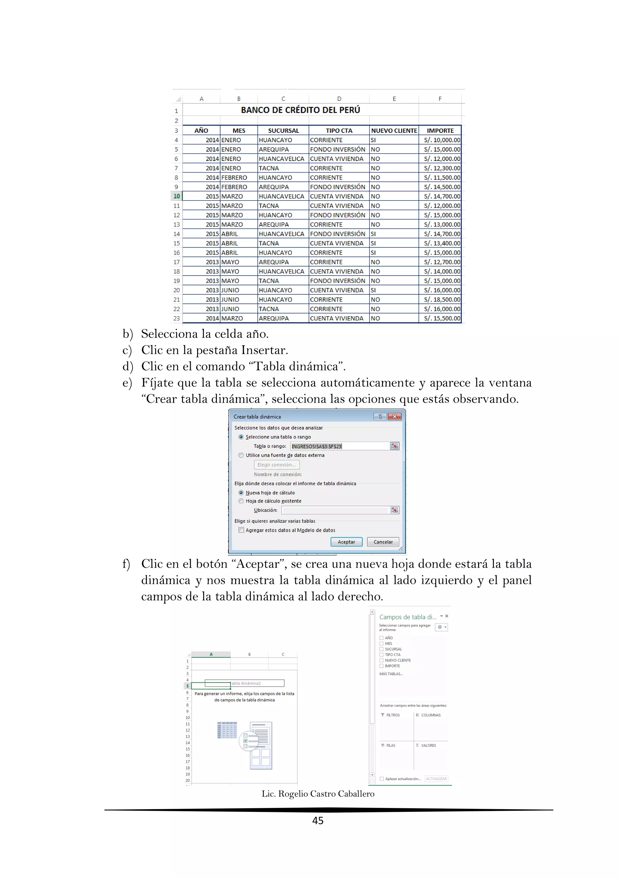 Lic. Rogelio Castro Caballero
45
b) Selecciona la celda año.
c) Clic en la pestaña Insertar.
d) Clic en el comando “Tabla dinámica”.
e) Fíjate que la tabla se selecciona automáticamente y aparece la ventana
“Crear tabla dinámica”, selecciona las opciones que estás observando.
f) Clic en el botón “Aceptar”, se crea una nueva hoja donde estará la tabla
dinámica y nos muestra la tabla dinámica al lado izquierdo y el panel
campos de la tabla dinámica al lado derecho.
 
