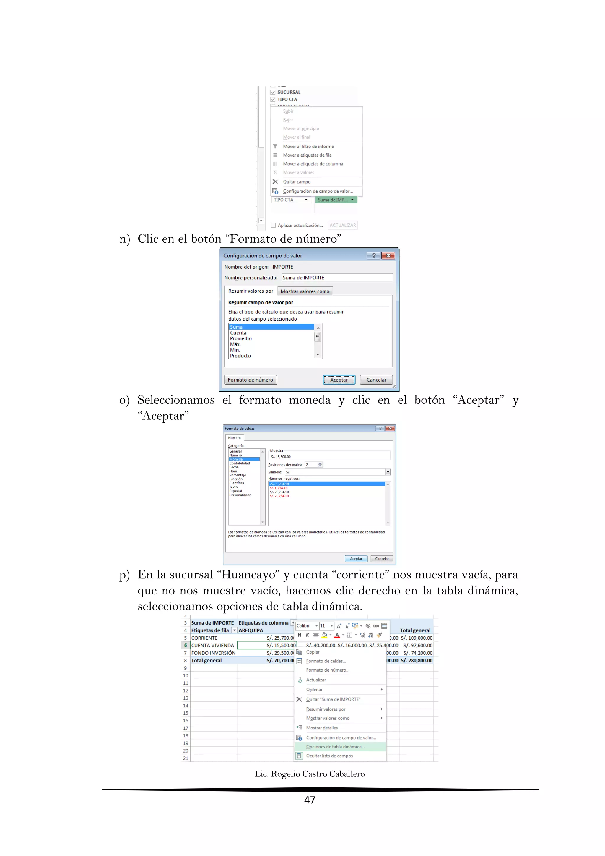 Lic. Rogelio Castro Caballero
47
n) Clic en el botón “Formato de número”
o) Seleccionamos el formato moneda y clic en el botón “Aceptar” y
“Aceptar”
p) En la sucursal “Huancayo” y cuenta “corriente” nos muestra vacía, para
que no nos muestre vacío, hacemos clic derecho en la tabla dinámica,
seleccionamos opciones de tabla dinámica.
 