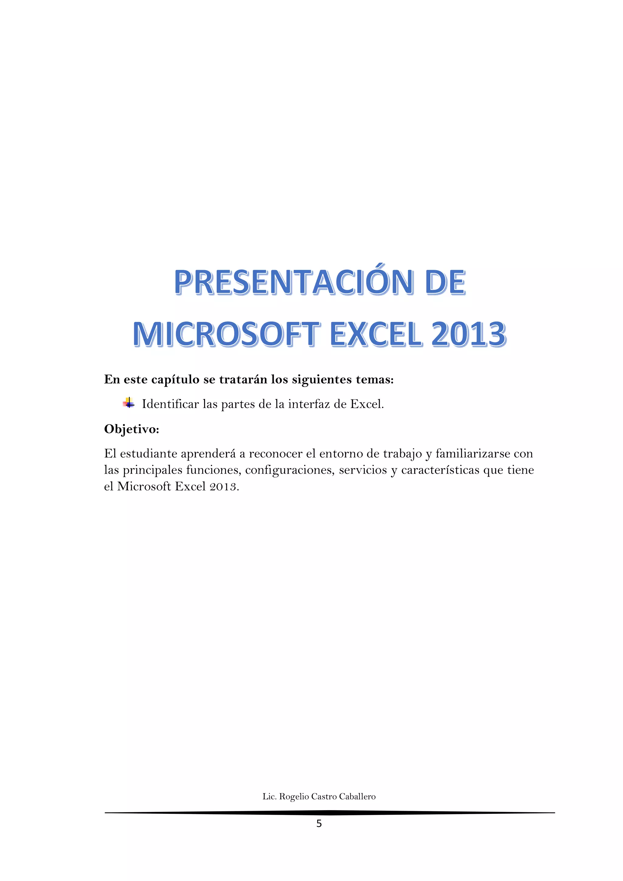Lic. Rogelio Castro Caballero
5
En este capítulo se tratarán los siguientes temas:
Identificar las partes de la interfaz de Excel.
Objetivo:
El estudiante aprenderá a reconocer el entorno de trabajo y familiarizarse con
las principales funciones, configuraciones, servicios y características que tiene
el Microsoft Excel 2013.
 
