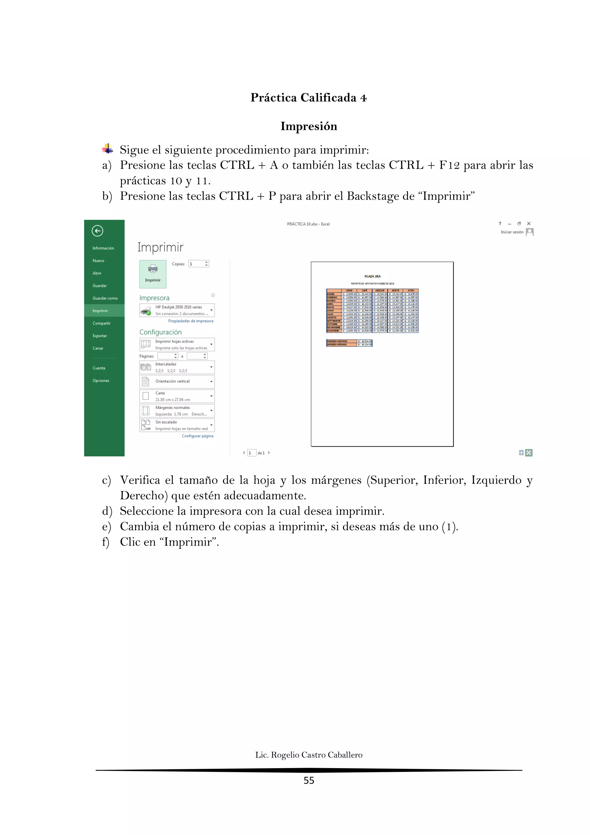 Lic. Rogelio Castro Caballero
55
Práctica Calificada 4
Impresión
Sigue el siguiente procedimiento para imprimir:
a) Presione las teclas CTRL + A o también las teclas CTRL + F12 para abrir las
prácticas 10 y 11.
b) Presione las teclas CTRL + P para abrir el Backstage de “Imprimir”
c) Verifica el tamaño de la hoja y los márgenes (Superior, Inferior, Izquierdo y
Derecho) que estén adecuadamente.
d) Seleccione la impresora con la cual desea imprimir.
e) Cambia el número de copias a imprimir, si deseas más de uno (1).
f) Clic en “Imprimir”.
 